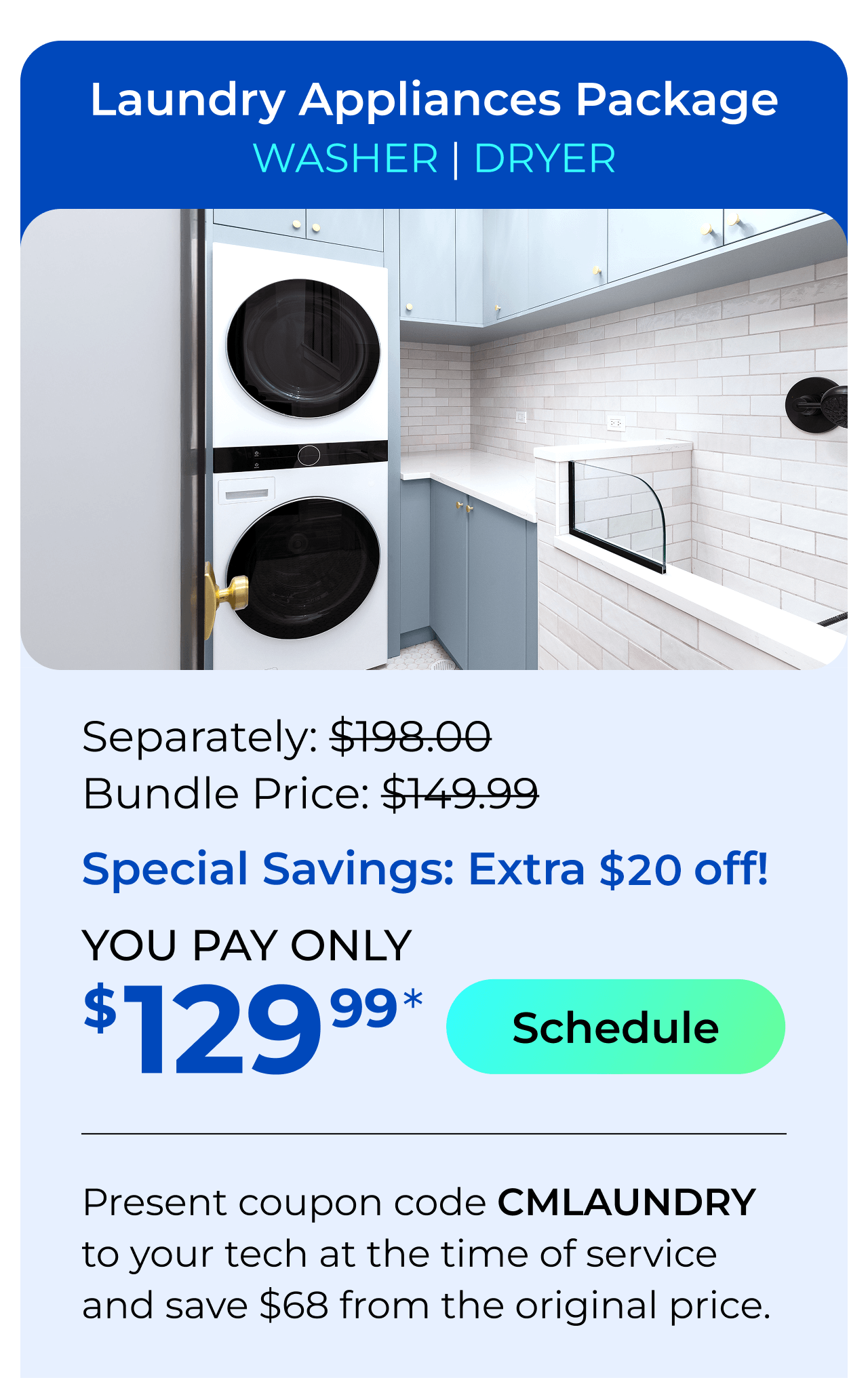 Laundry Appliances Package. You Pay only $129.99! Present coupon code CMLAUNDRY to your tech at the time of service and save $68 off the original price.
