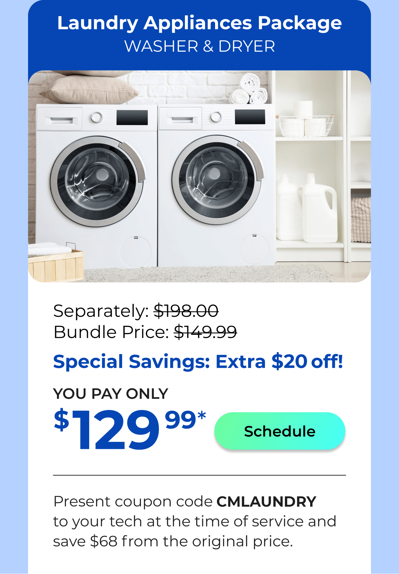 Laundry Appliances Package. You Pay only $129.99! Present coupon code CMLAUNDRY to your tech at the time of service and save $68 off the original price.