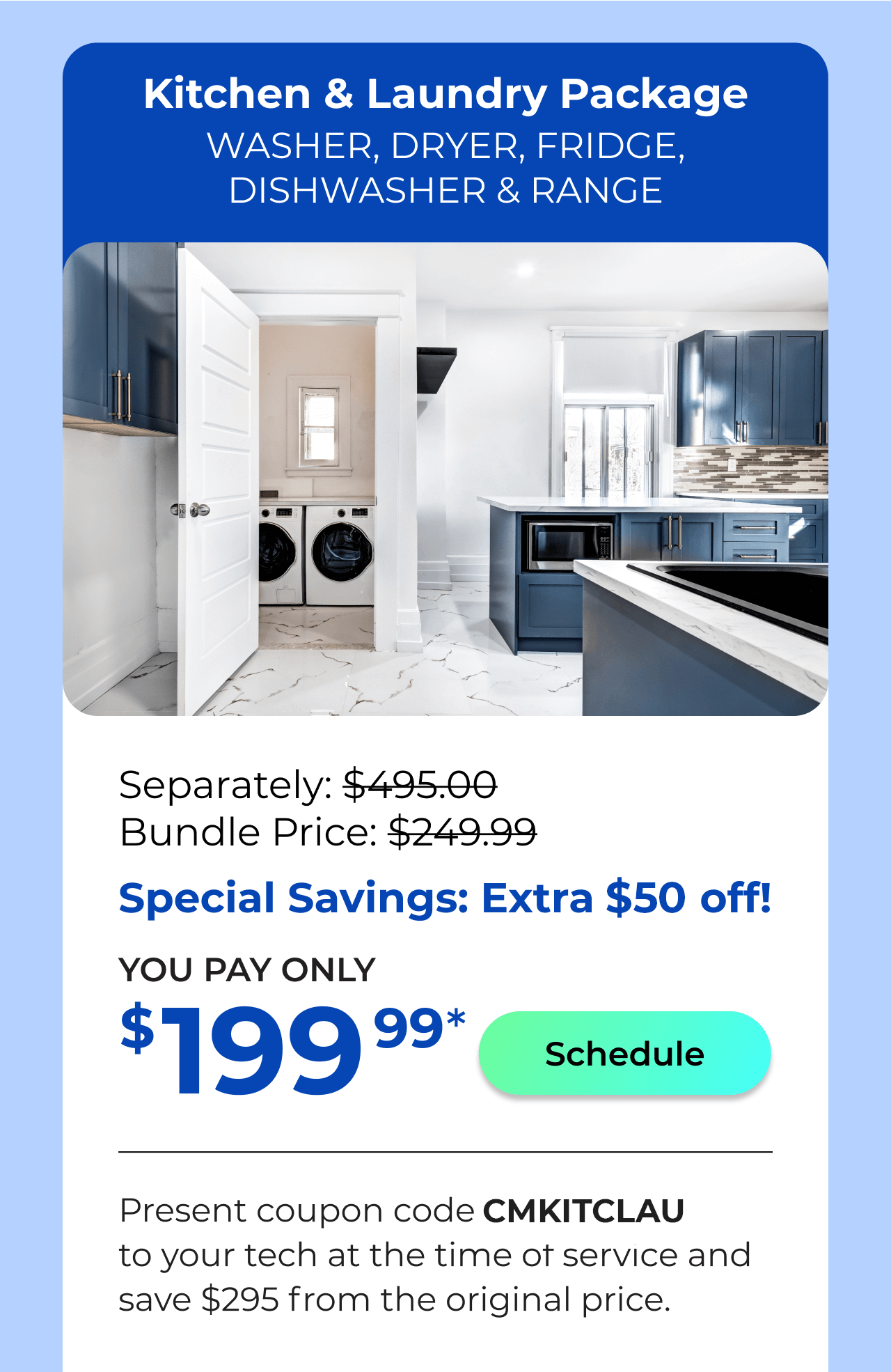 Laundry & Kitchen Appliances Package. You Pay only $199.99! Present coupon code CMKITCLAU to your tech at the time of service and save $295 off the original price.