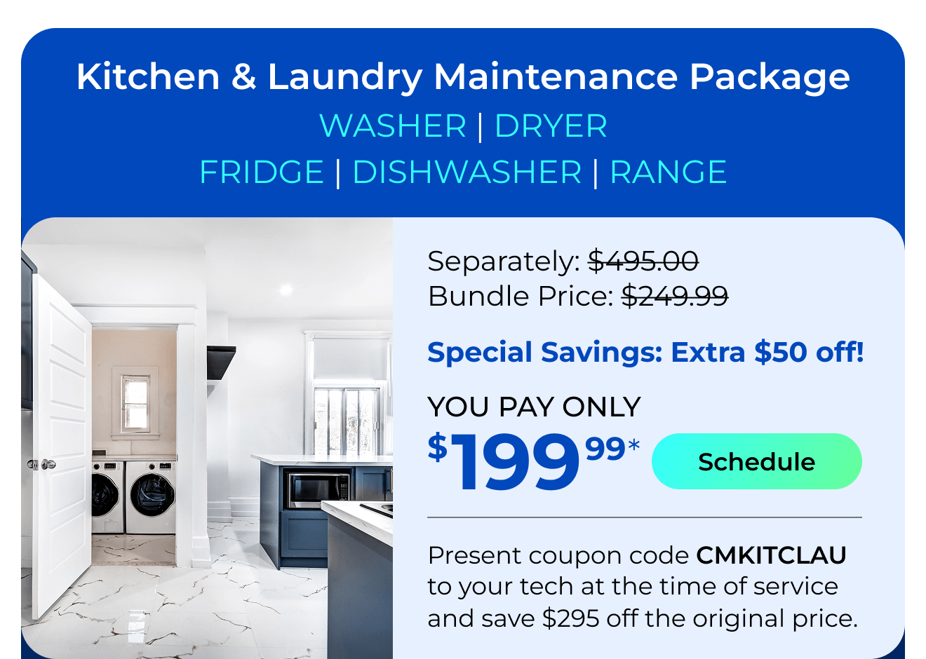 Laundry & Kitchen Appliances Package. You Pay only $199.99! Present coupon code CMKITCLAU to your tech at the time of service and save $295 off the original price.