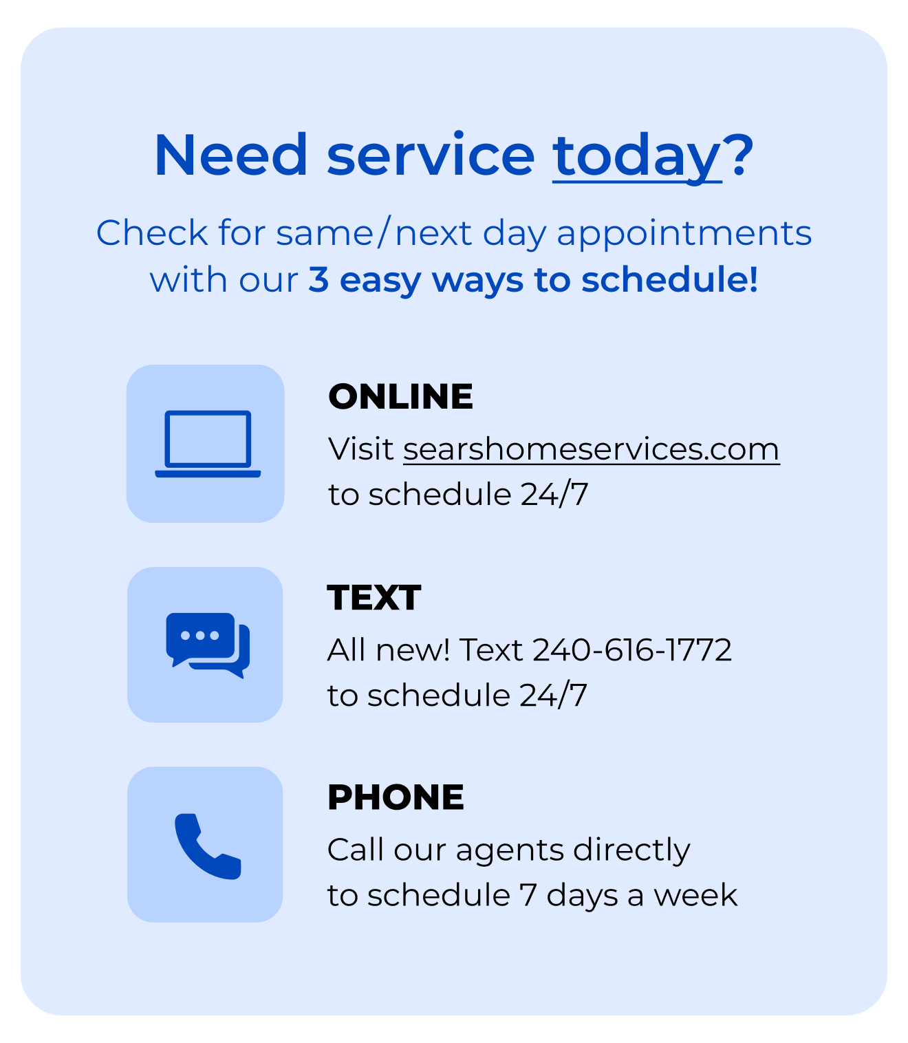 Need service today? Check for same/next day appointments with our 3-EASY WAYS to SCHEDULE! Online, click to searshomeservices.com to schedule 24/7. Text, all new! Text 240-616-1772 to schedule 24/7. Phone, call our agents directly to schedule 7 days a week.