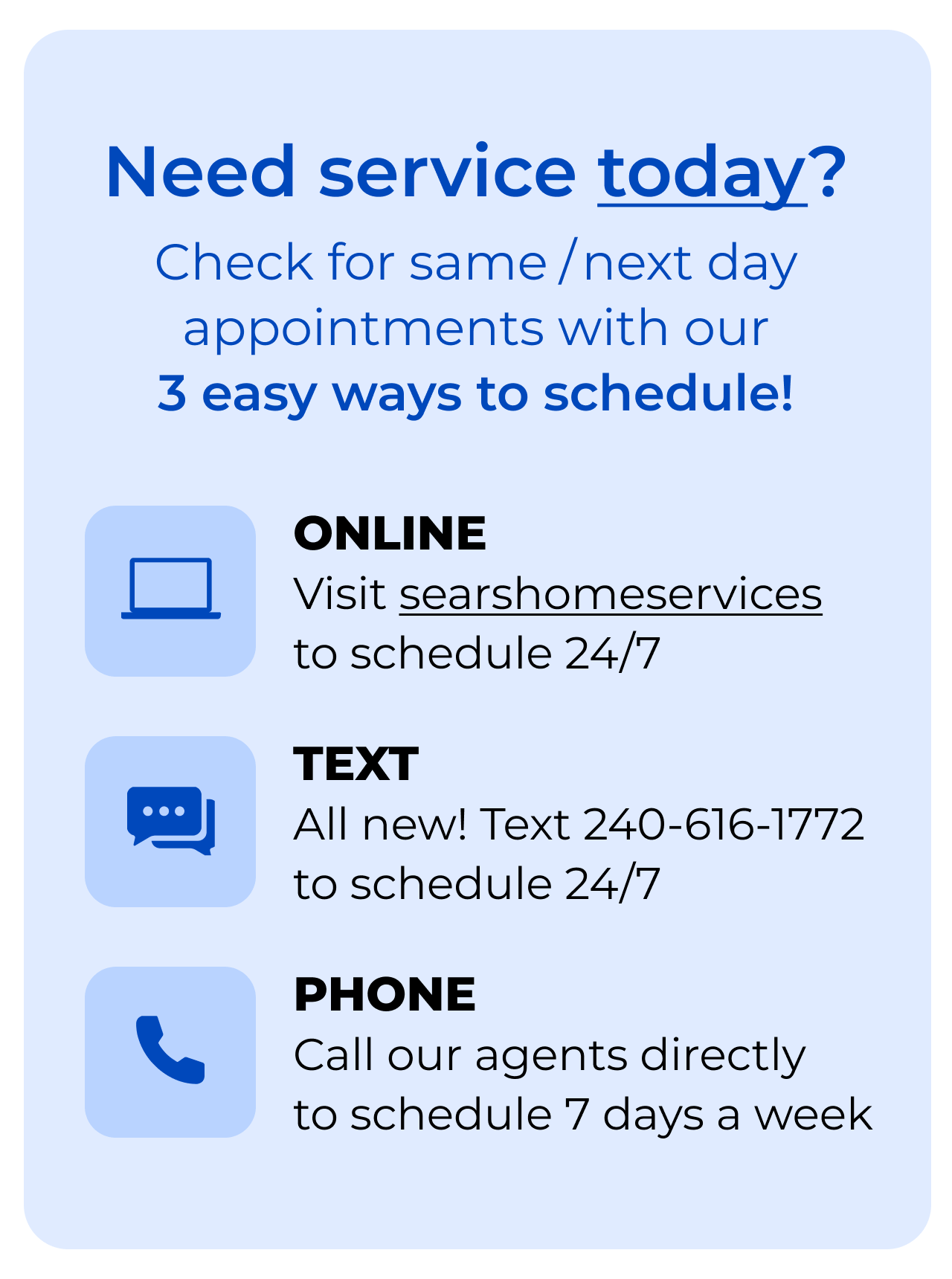 Need service today? Check for same/next day appointments with our 3-EASY WAYS to SCHEDULE! Online, click to searshomeservices.com to schedule 24/7. Text, all new! Text 240-616-1772 to schedule 24/7. Phone, call our agents directly to schedule 7 days a week.