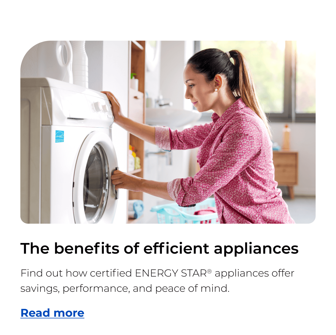 The benefits of efficient appliances. Find out how certified ENERGY STAR® appliances offer savings, performance, and peace of mind. Button: Read more