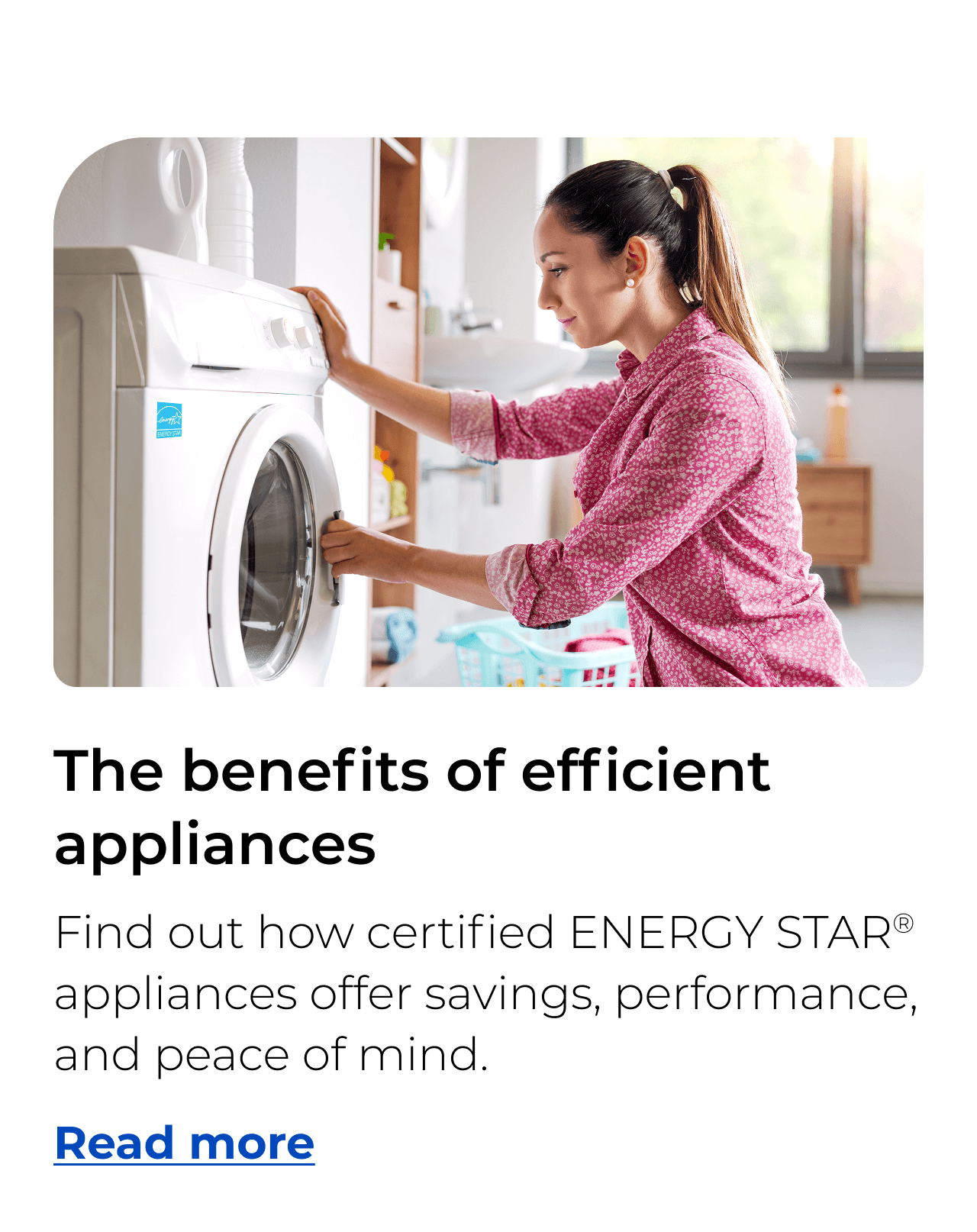 The benefits of efficient appliances. Find out how certified ENERGY STAR® appliances offer savings, performance, and peace of mind. Button: Read more