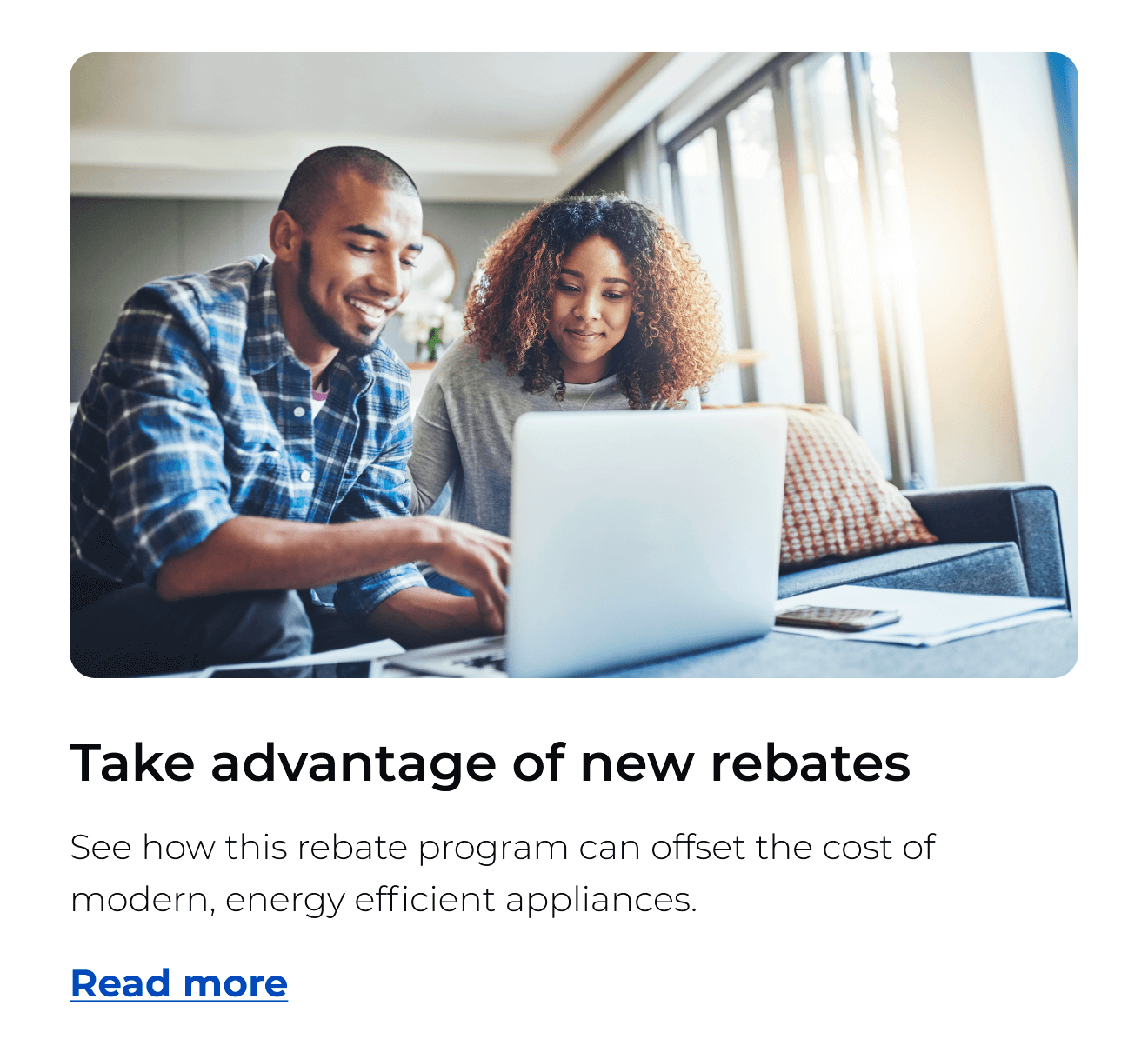 Take advantage of new rebates. See how this rebate program can offset the cost of modern, energy efficient appliances. Button: Read more