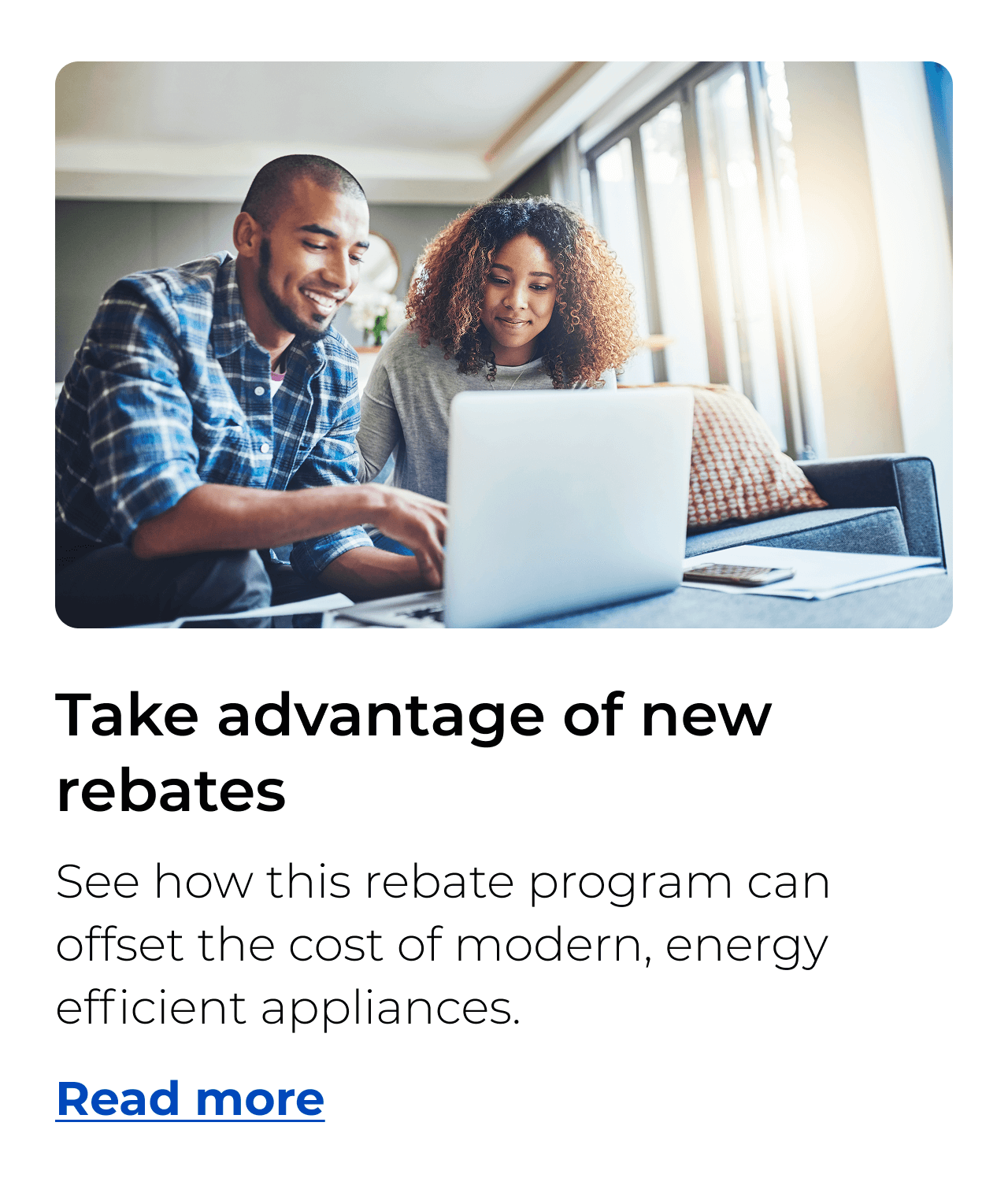 Take advantage of new rebates. See how this rebate program can offset the cost of modern, energy efficient appliances. Button: Read more