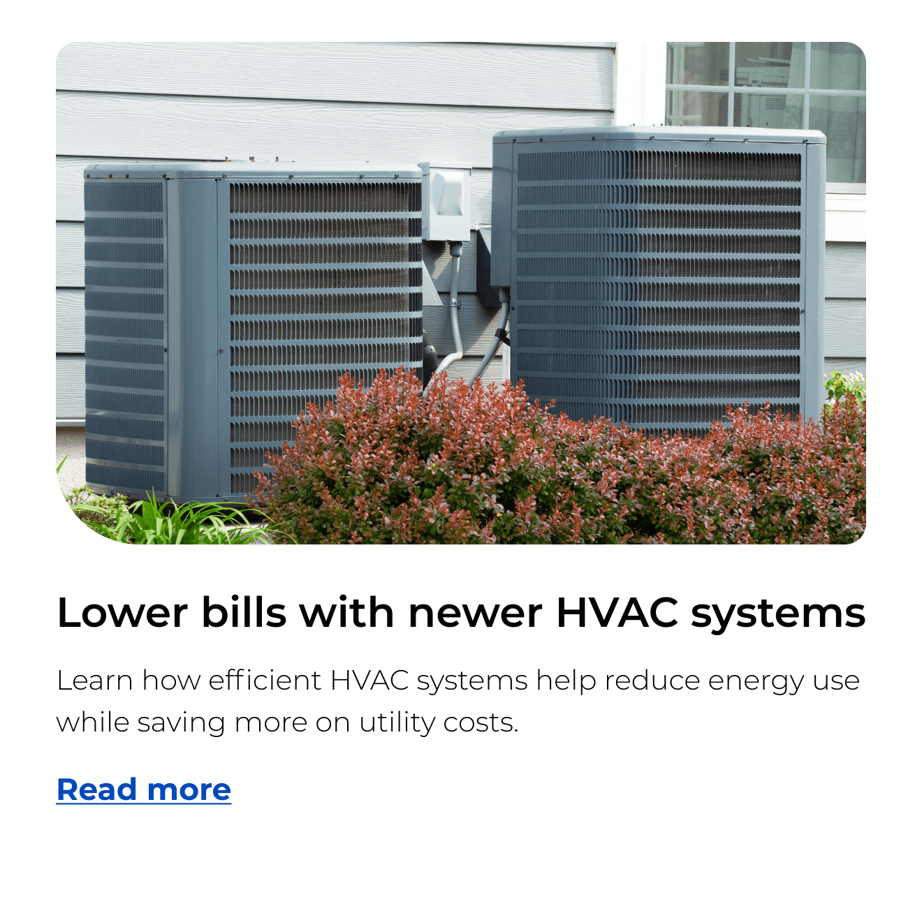 Lower bills with newer HVAC systems. Learn how efficient HVAC systems help reduce energy use while saving more on utility costs. Button: Read more