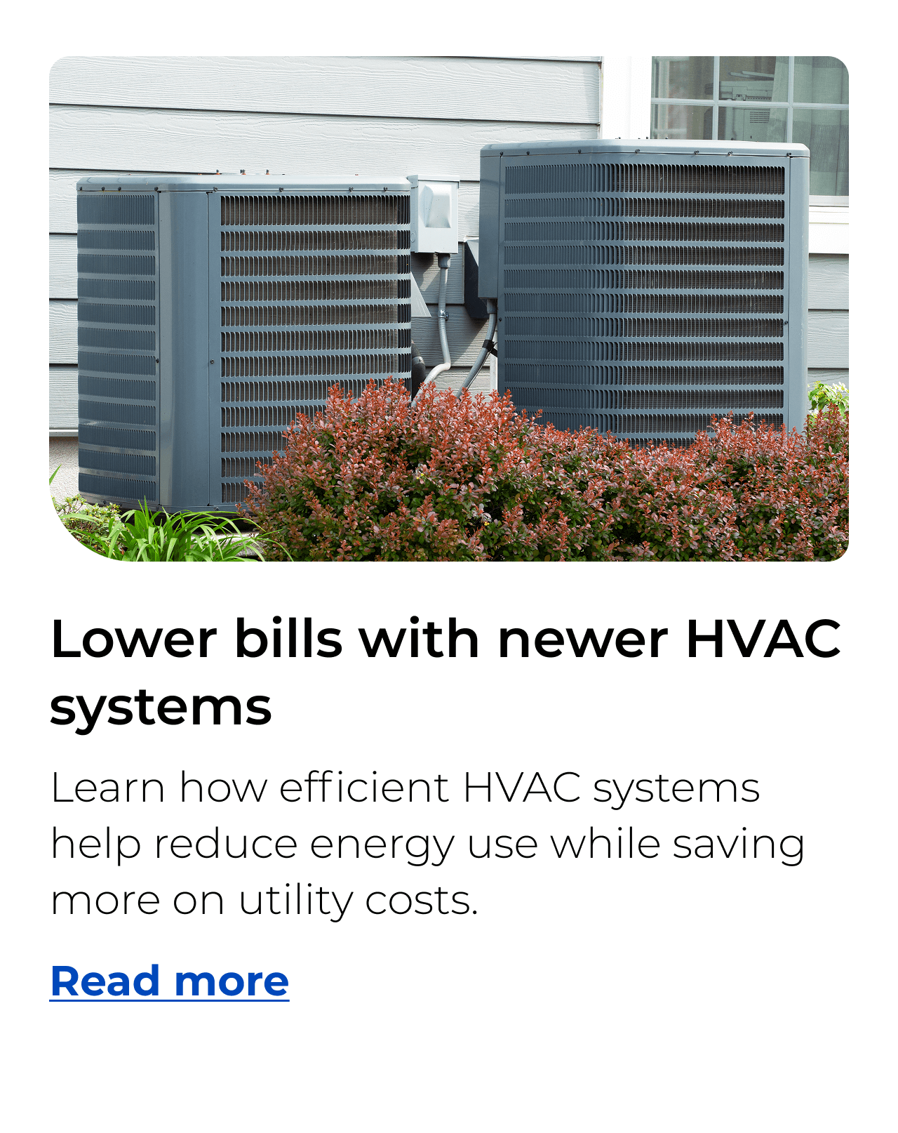 Lower bills with newer HVAC systems. Learn how efficient HVAC systems help reduce energy use while saving more on utility costs. Button: Read more