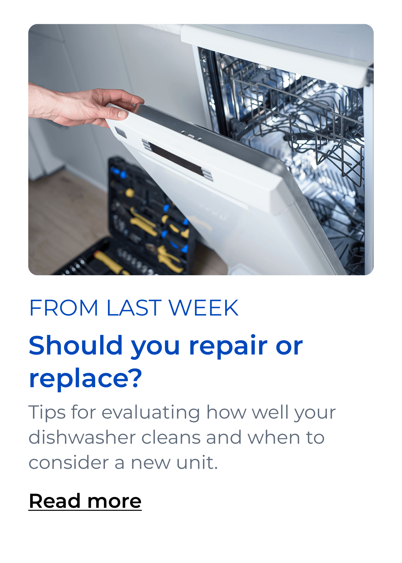 Should you repair or replace? Tips for evaluating how well your dishwasher cleans and when to consider a new unit. Button: Read more
