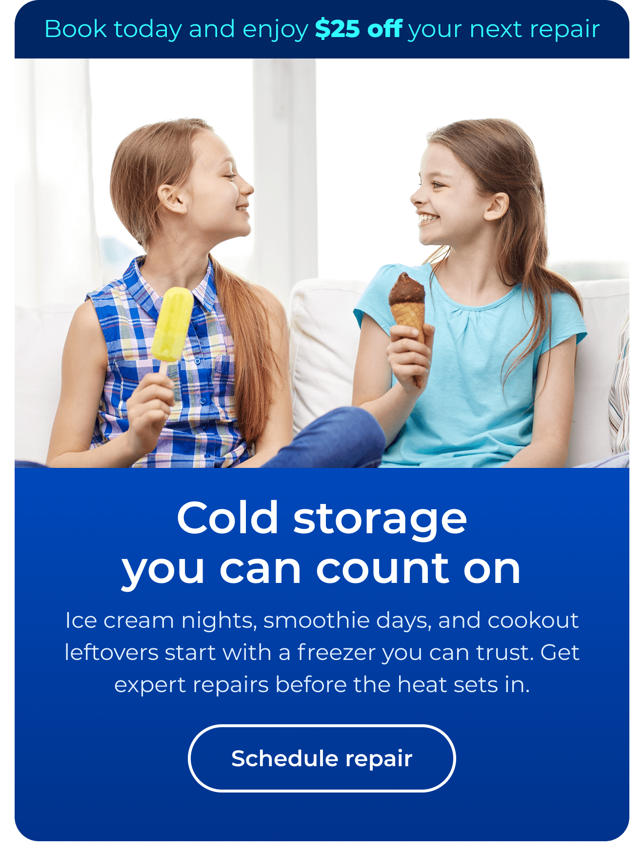 Cold storage you can count on. Ice cream nights, smoothie days, and cookout leftovers start with a freezer you can trust. Get expert repairs before the heat sets in. Book today and enjoy $25 off your next repair. Button: schedule repair