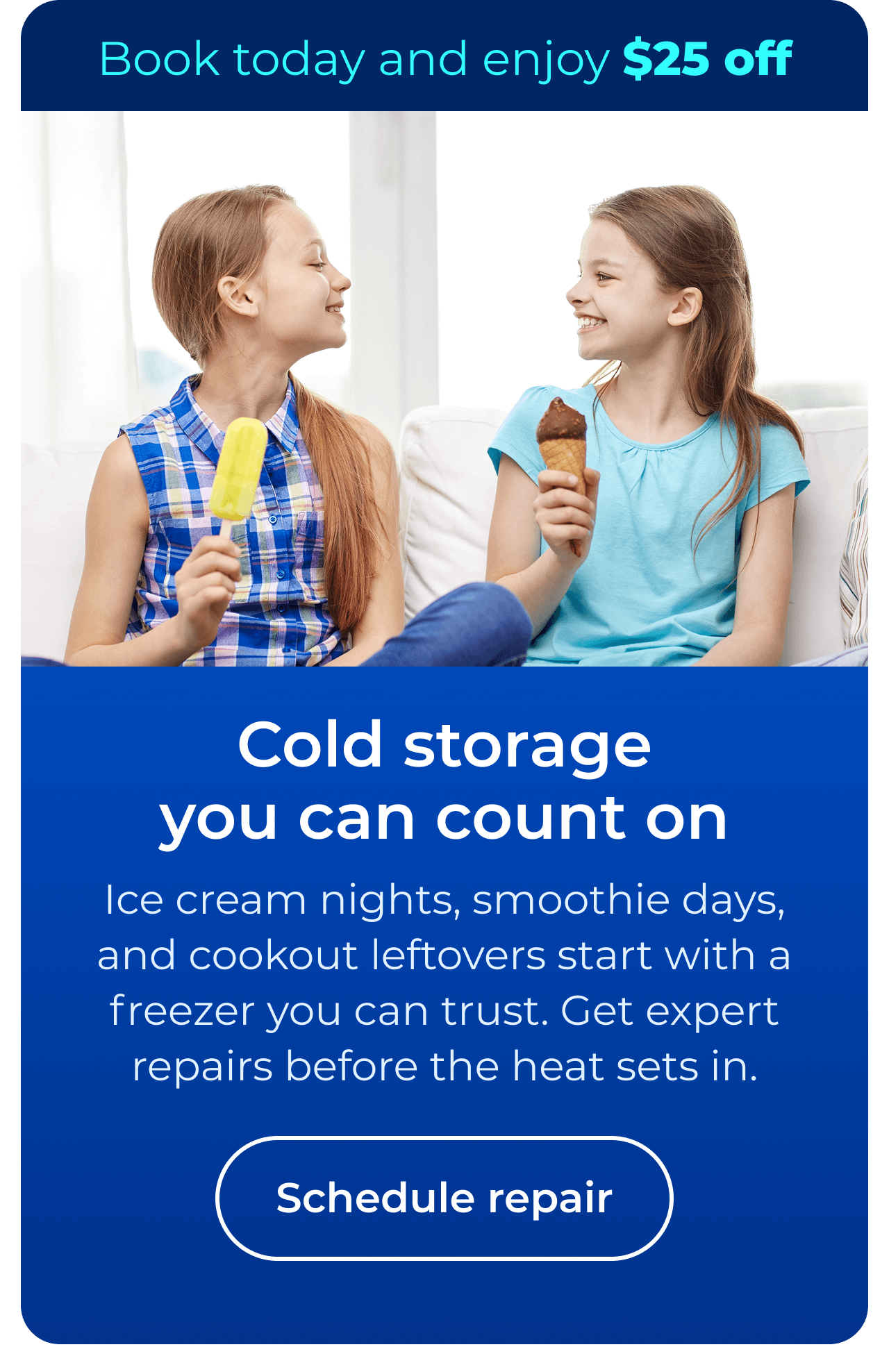 Cold storage you can count on. Ice cream nights, smoothie days, and cookout leftovers start with a freezer you can trust. Get expert repairs before the heat sets in. Book today and enjoy $25 off your next repair. Button: schedule repair