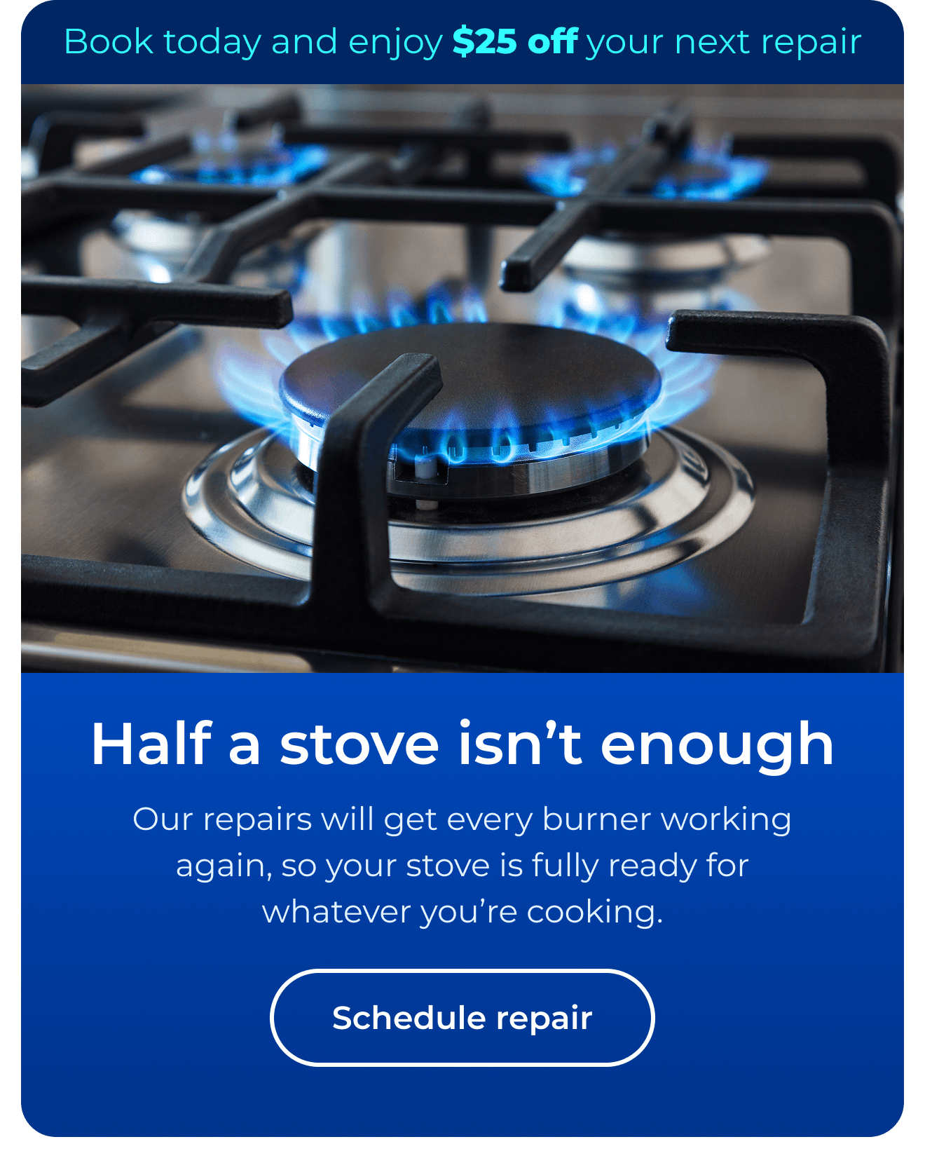 Half a stove isn't enough. Our expert repairs will get every burner working again so your stove is fully ready for whatever you’re cooking. Book today and enjoy $25 off your next repair. Button: Schedule repair