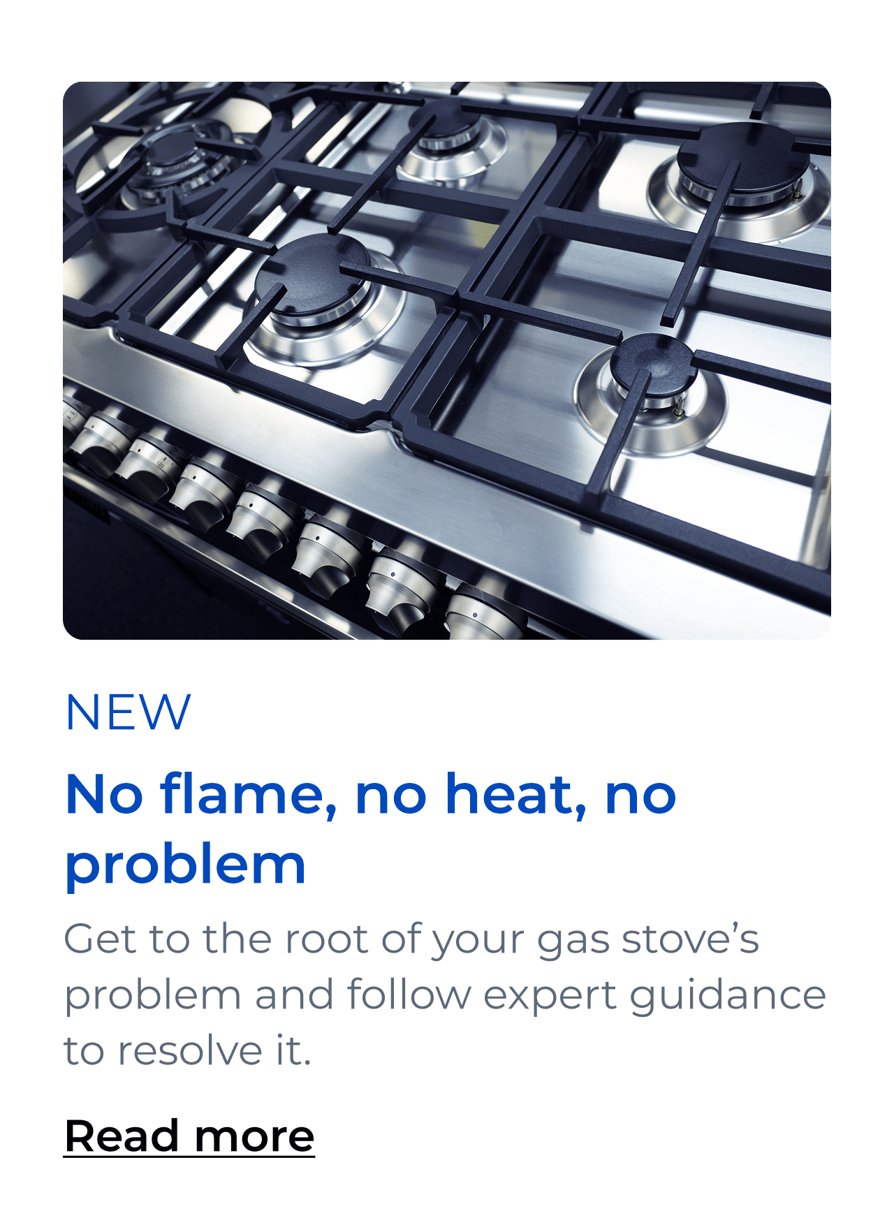 No flame, no heat, no problem. Get to the root of your gas stove’s problem and follow expert guidance to resolve it. Button: Read more