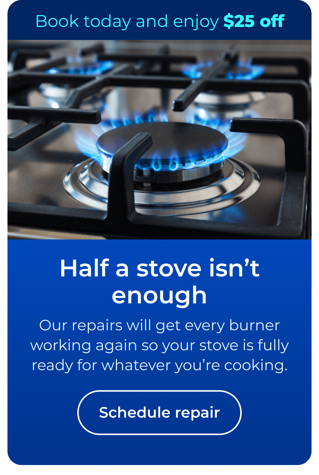 Half a stove isn't enough. Our expert repairs will get every burner working again so your stove is fully ready for whatever you’re cooking. Book today and enjoy $25 off your next repair. Button: Schedule repair