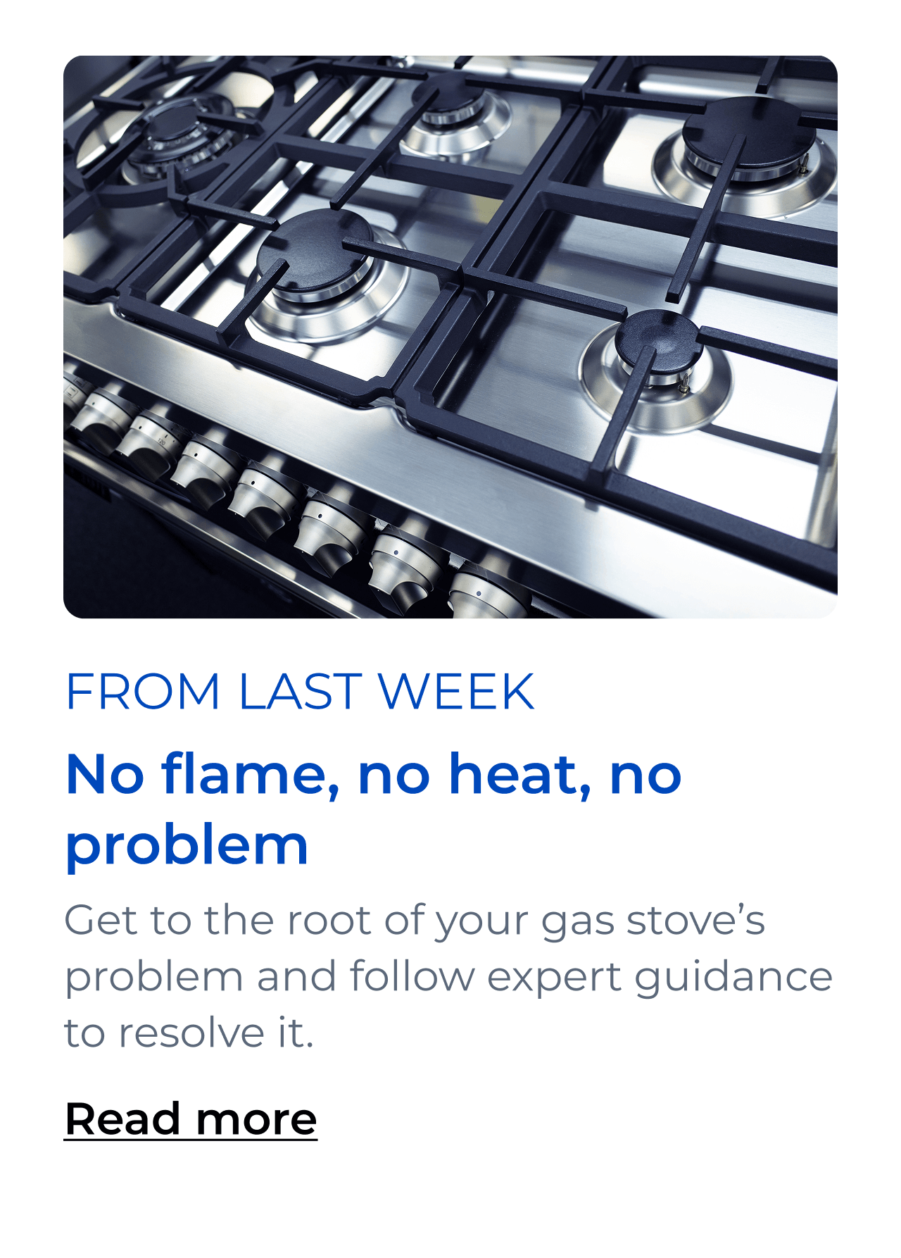 No flame, no heat, no problem. Get to the root of your gas stove’s problem and follow expert guidance to resolve it. Read more