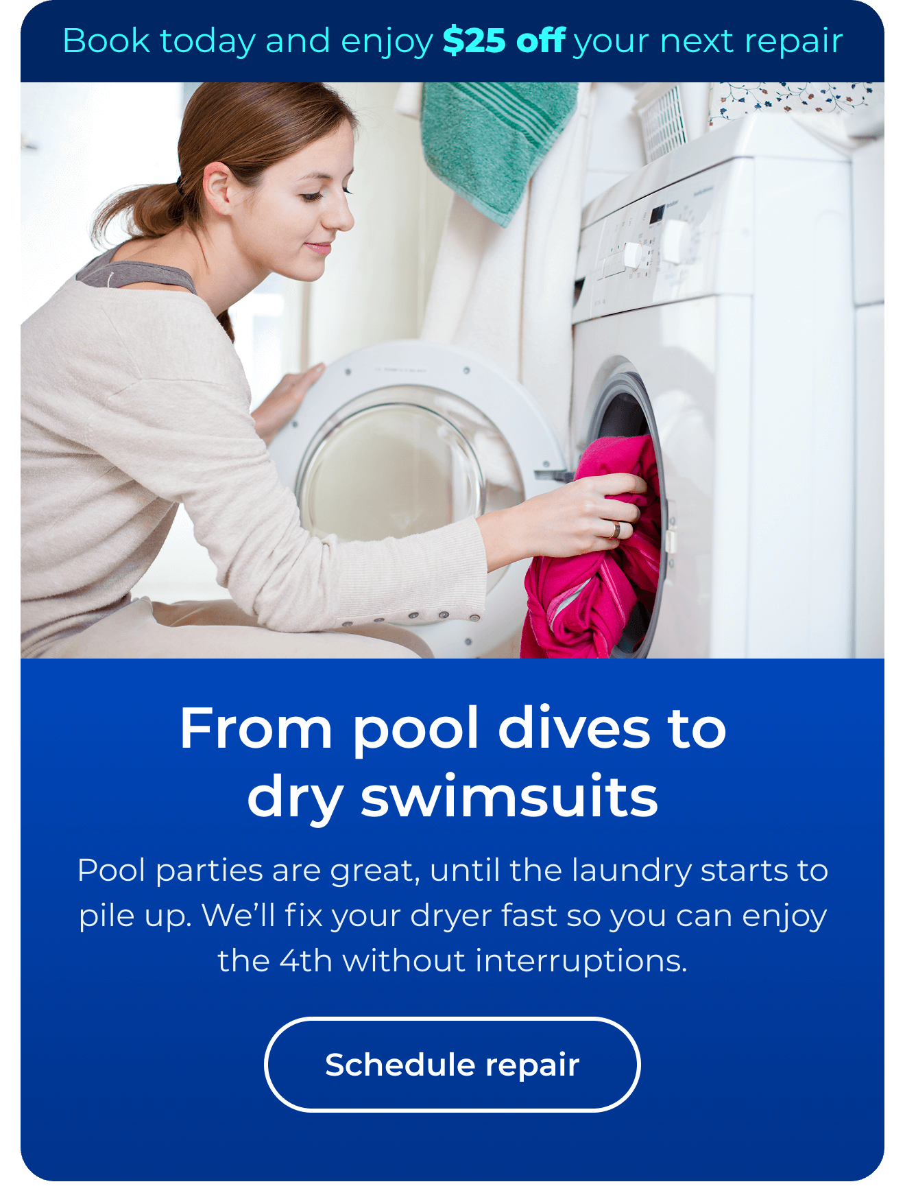 From pool dives to dry swimsuits. Pool parties are great, until the laundry starts to pile up. We’ll fix your dryer fast so you can enjoy the 4th without interruptions. Book today and enjoy $25 off your next repair. Button: Schedule repair