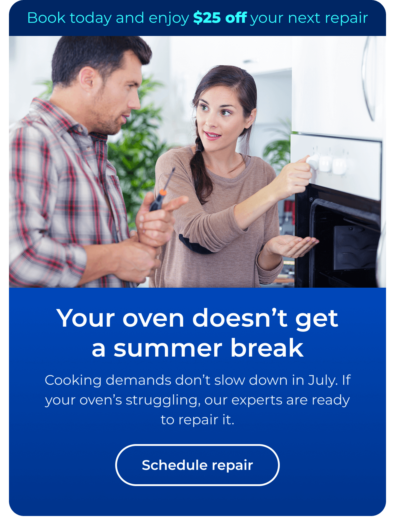 Your oven doesn’t get a summer break. Cooking demands don’t slow down in July. If your oven’s struggling, our experts are ready to repair it. Book today and enjoy $25 off your next repair. Button: Schedule repair