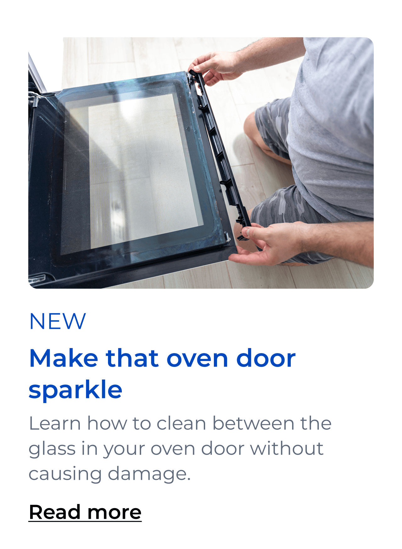 Make that oven door sparkle. Learn how to clean between the glass in your oven door without damaging your appliance. Button: Read more