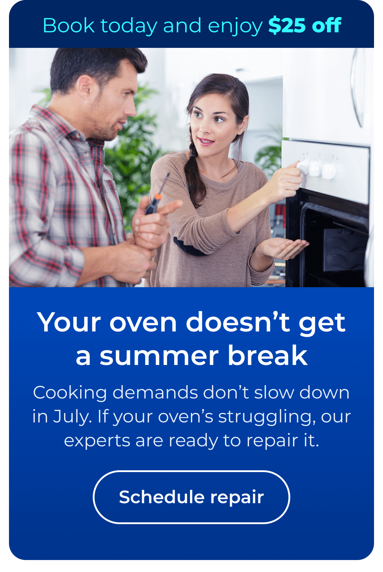 Your oven doesn’t get a summer break. Cooking demands don’t slow down in July. If your oven’s struggling, our experts are ready to repair it. Book today and enjoy $25 off your next repair. Button: Schedule repair