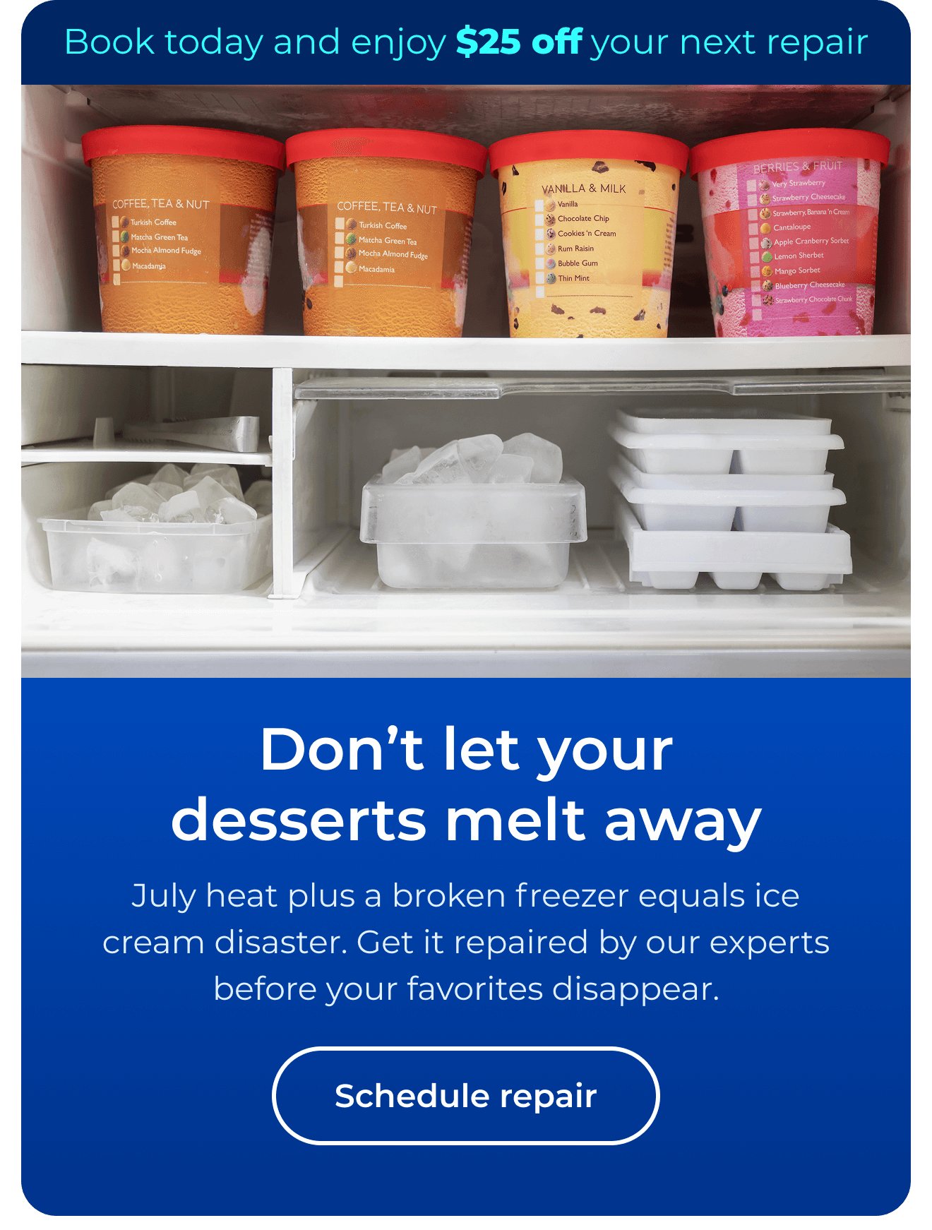 Don’t let desserts melt away. July heat plus a broken freezer equals ice cream disaster. Get it repaired by our experts before your favorites disappear. Book today and enjoy $25 off your next repair. Button: Schedule repair