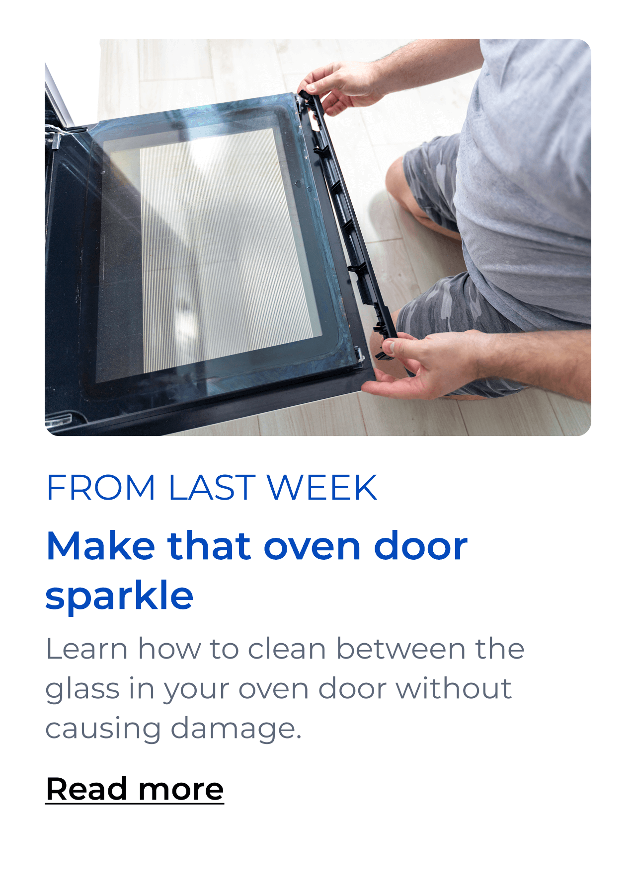 Make that oven door sparkle. Learn how to clean between the glass in your oven door without damaging your appliance. Button: Read more