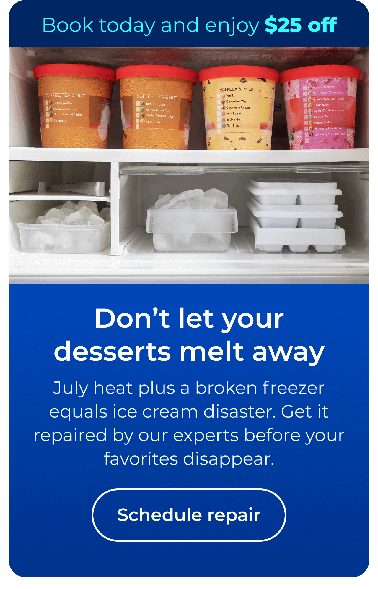 Don’t let desserts melt away. July heat plus a broken freezer equals ice cream disaster. Get it repaired by our experts before your favorites disappear. Book today and enjoy $25 off your next repair. Button: Schedule repair