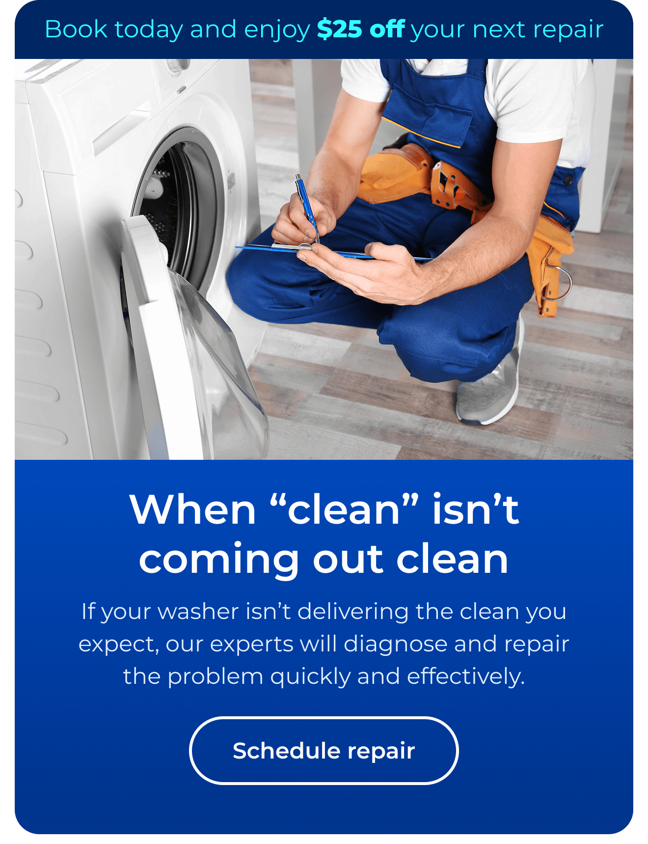 When “clean” isn’t coming out clean. If your washer isn’t delivering the clean you expect, our experts will diagnose and repair the problem quickly and effectively. Book today and enjoy $25 off your next repair. Button: Schedule repair