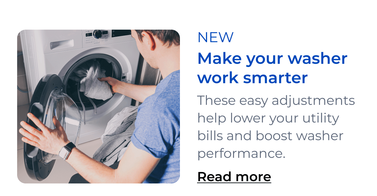Make your washer work smarter. These easy adjustments help lower your utility bills and boost washer performance. Button: Read more