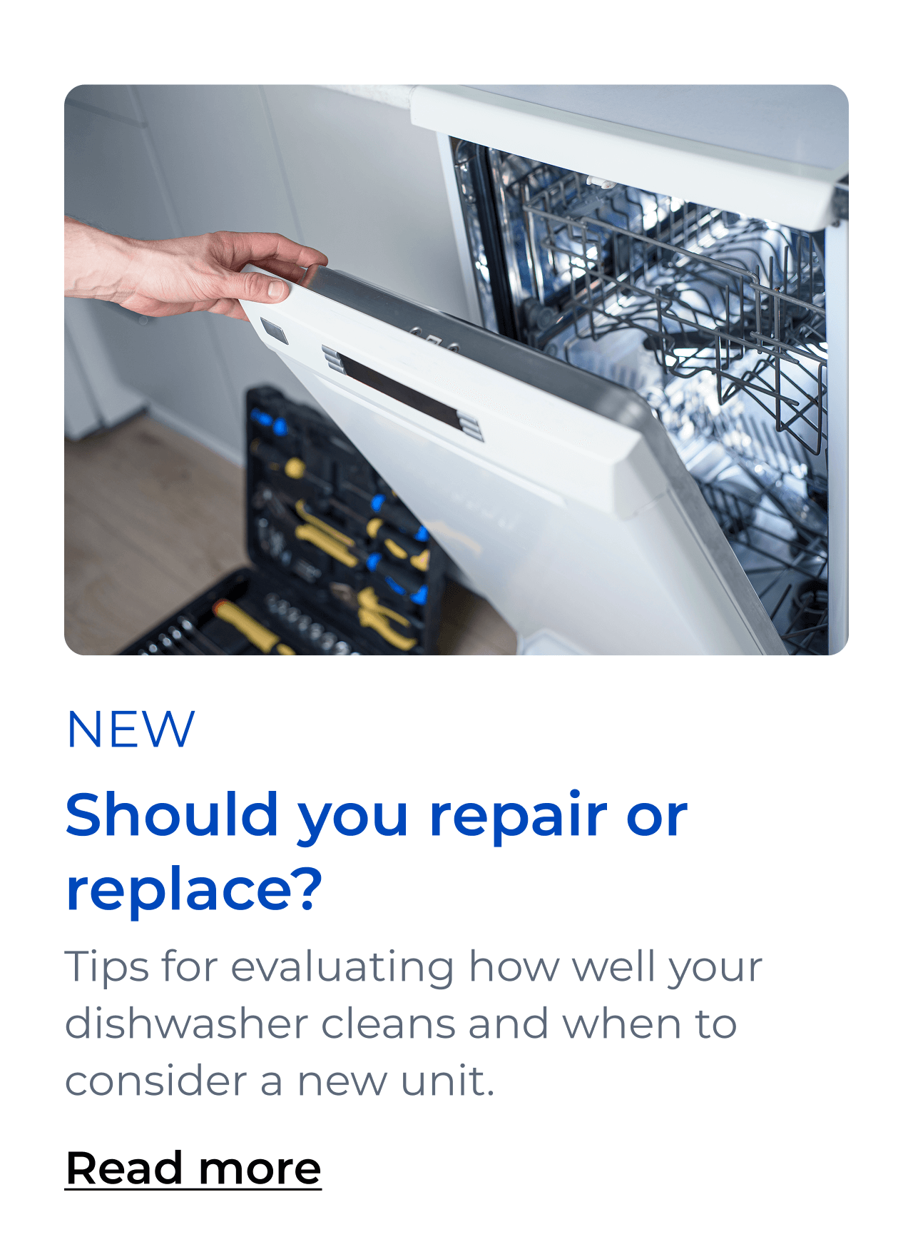 Should you repair or replace? Tips for evaluating how well your dishwasher cleans and when to consider a new unit. Button: Read more Button: Read more