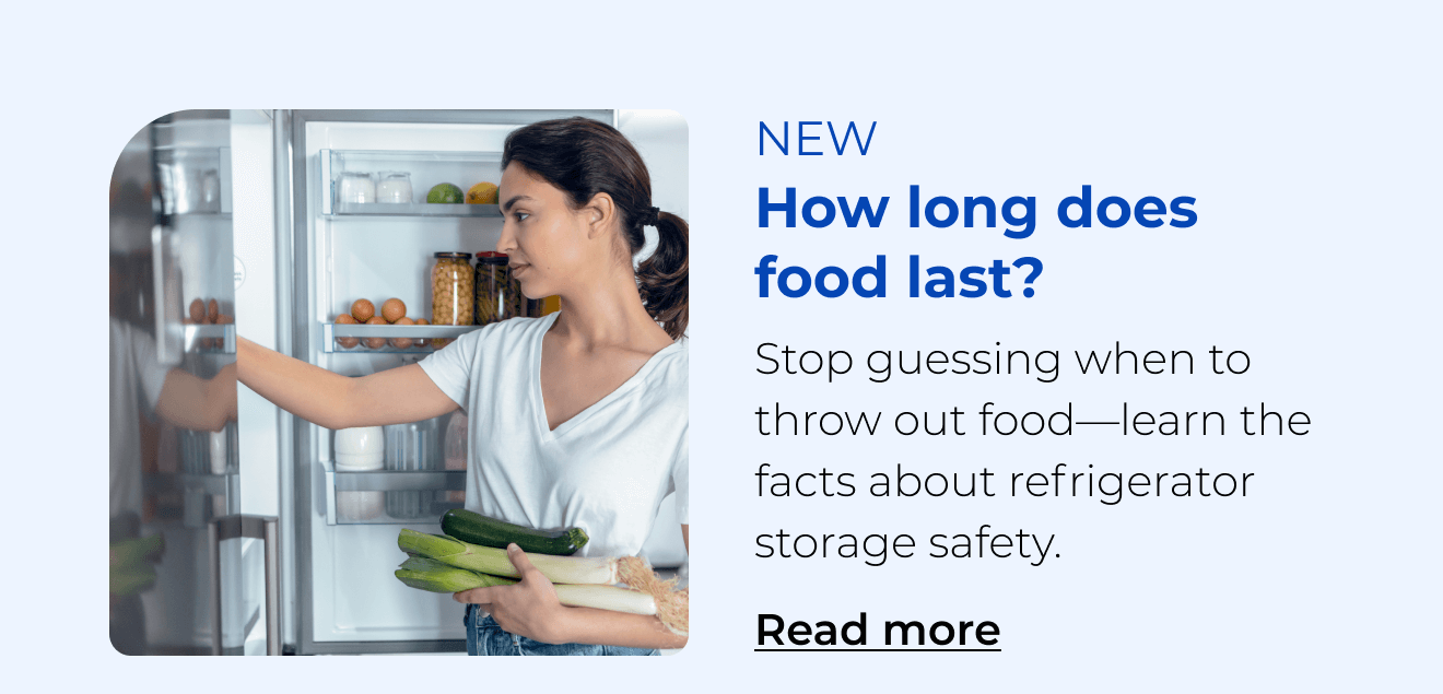 How long does food last? Stop guessing when to throw out food—learn the facts about refrigerator storage safety. Button: Read more