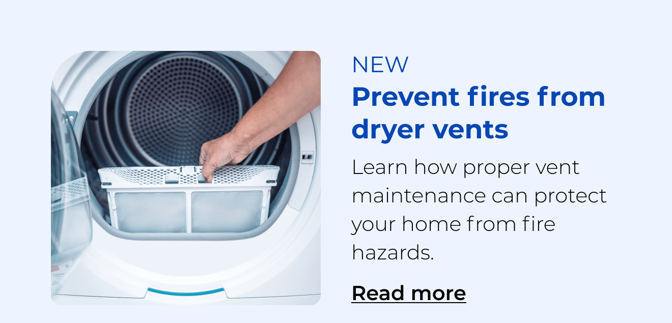 Prevent fires from dryer vents. Learn how proper vent maintenance can protect your home from fire hazards. Button: Read more