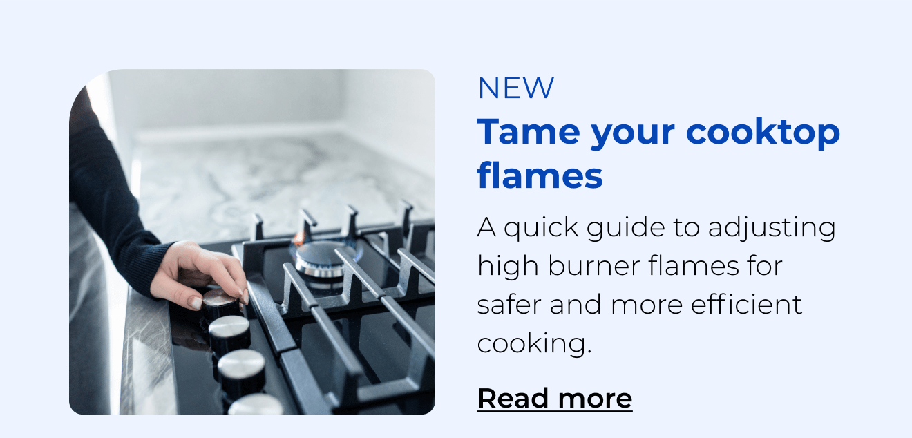 Tame your cooktop flames. A quick guide to adjusting high burner flames for safer and more efficient cooking. Button: Read more