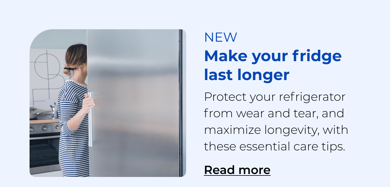 Make your fridge last longer. Protect your refrigerator from wear and tear with these essential care tips. Button: Read more