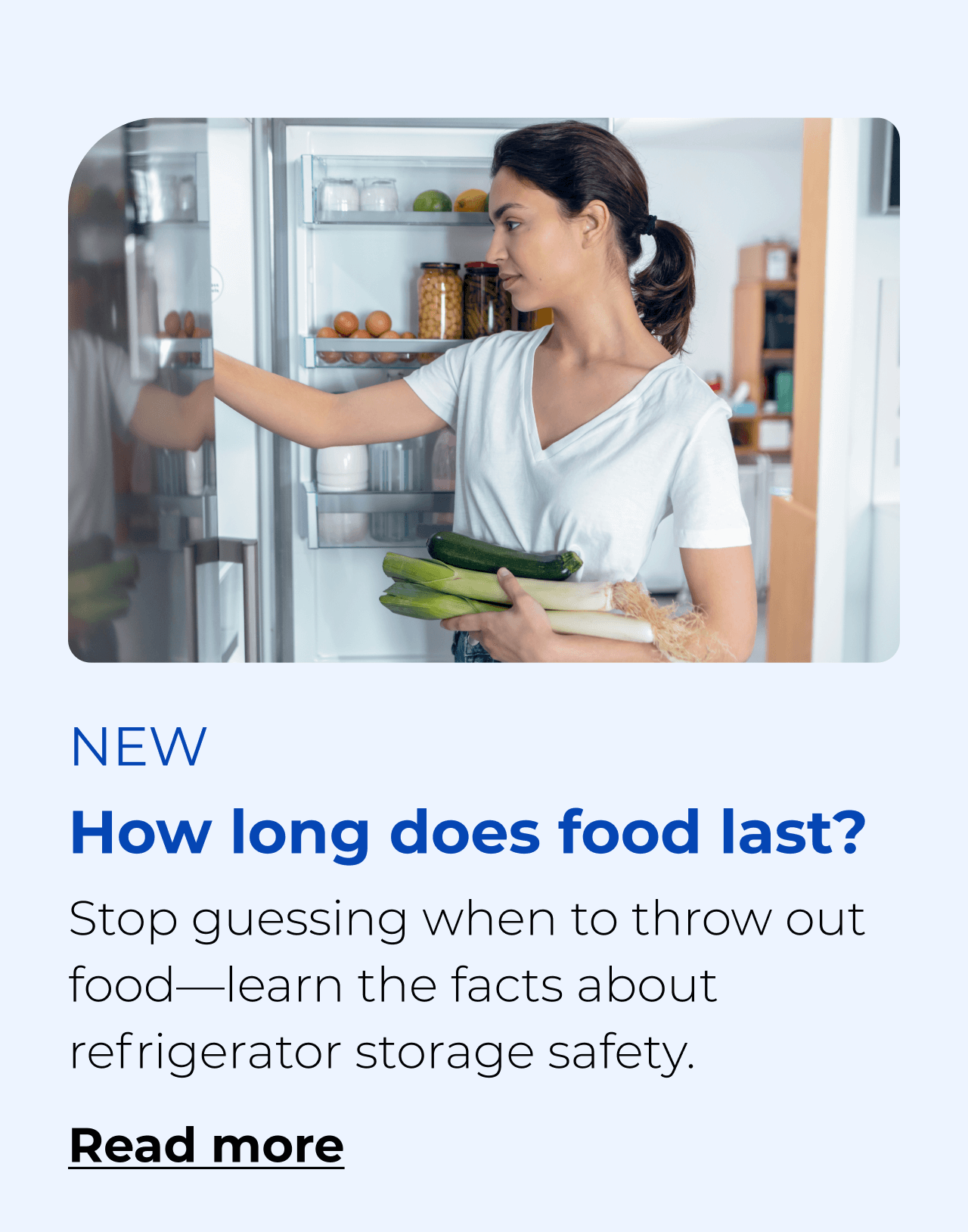 How long does food last? Stop guessing when to throw out food—learn the facts about refrigerator storage safety. Button: Read more