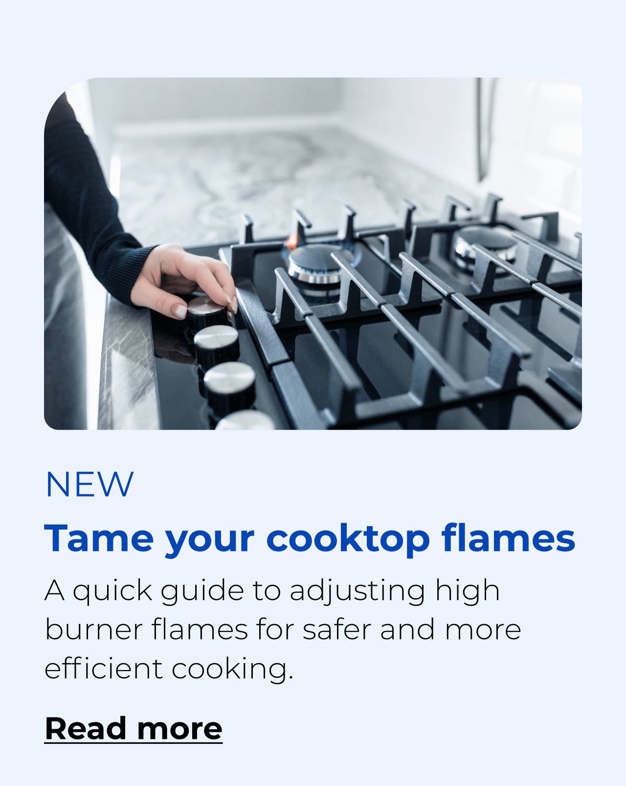 Tame your cooktop flames. A quick guide to adjusting high burner flames for safer and more efficient cooking. Button: Read more