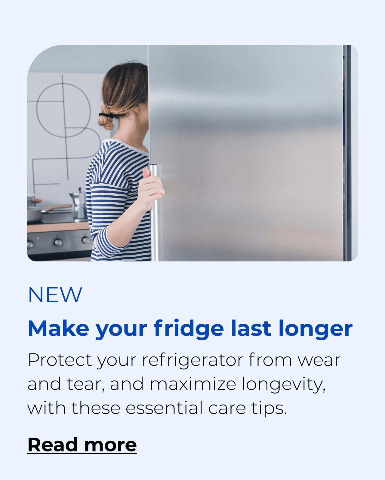 Make your fridge last longer. Protect your refrigerator from wear and tear with these essential care tips. Button: Read more