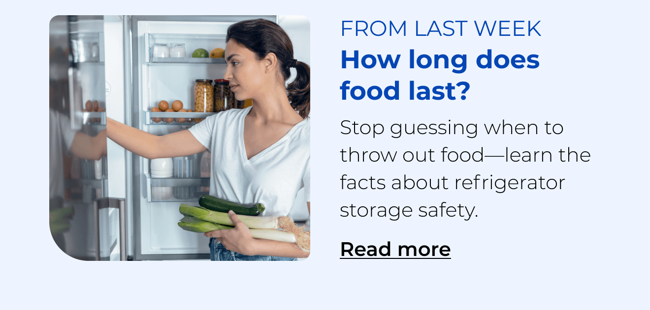 How long does food last? Stop guessing when to throw out food—learn the facts about refrigerator storage safety. Button: Read more