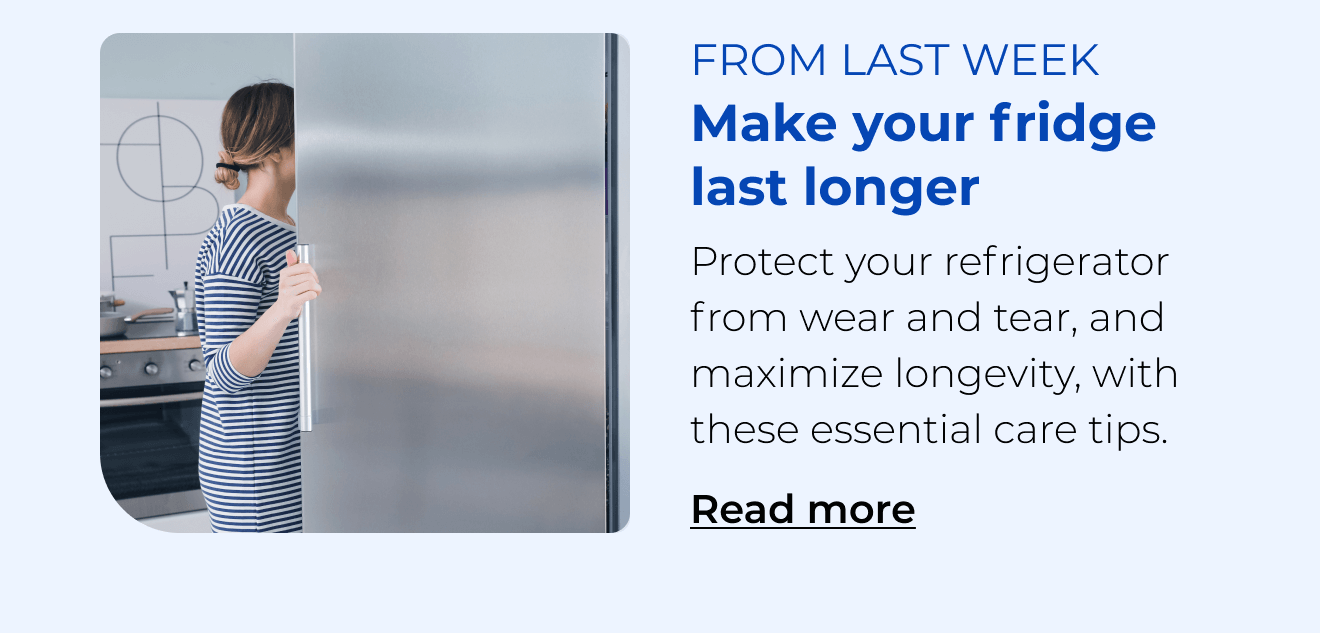 Make your fridge last longer. Protect your refrigerator from wear and tear with these essential care tips. Button: Read more