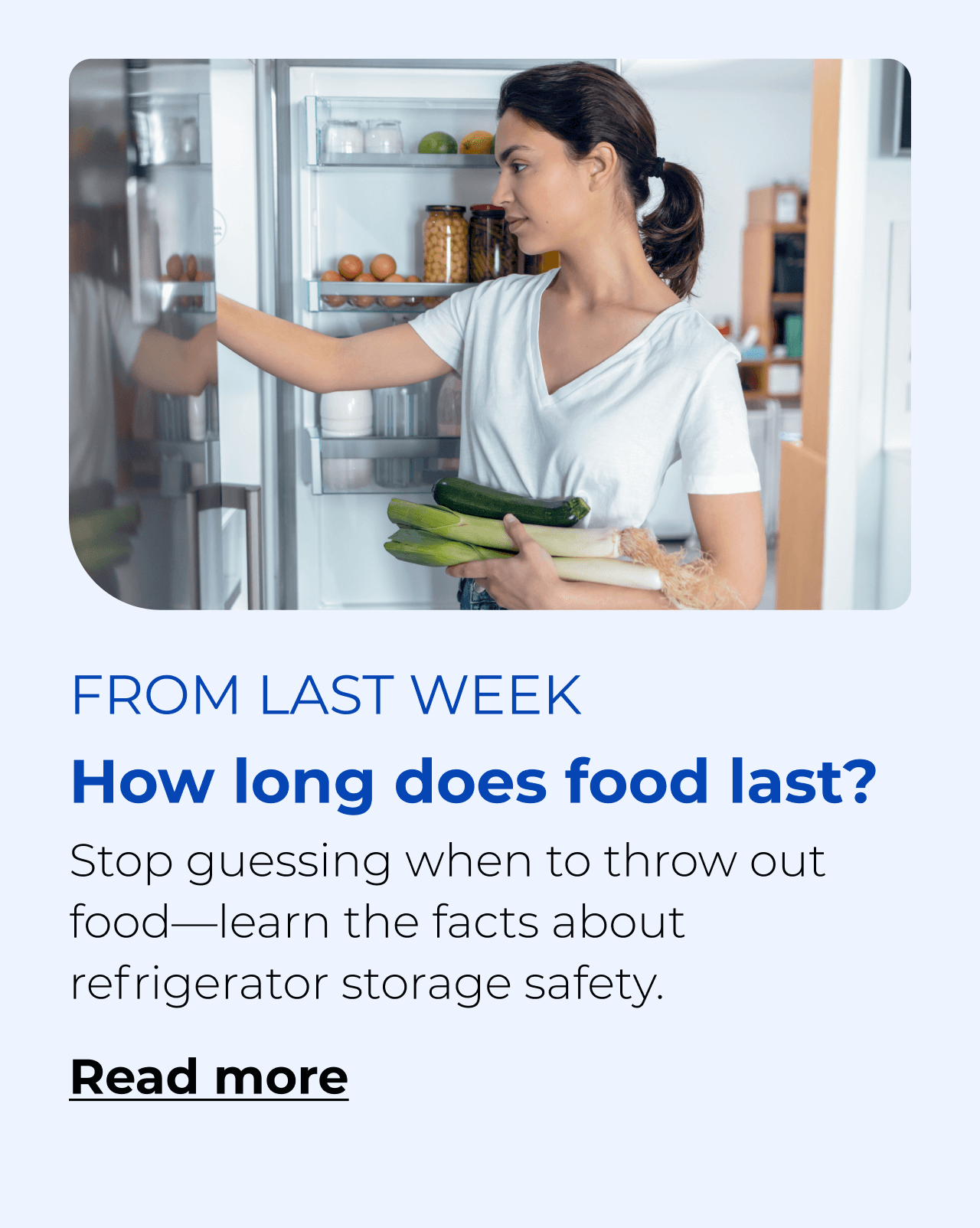 How long does food last? Stop guessing when to throw out food—learn the facts about refrigerator storage safety. Button: Read more