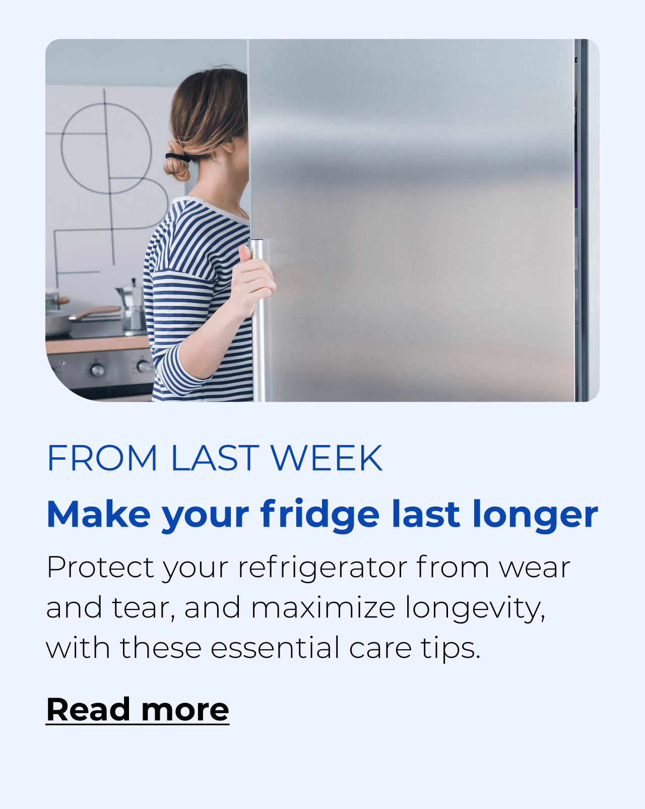 Make your fridge last longer. Protect your refrigerator from wear and tear with these essential care tips. Button: Read more