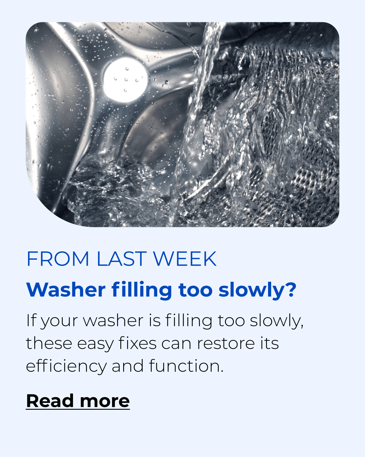 Washer filling too slowly? If your washer is filling too slowly, these easy fixes can restore its efficiency. Button: Read more