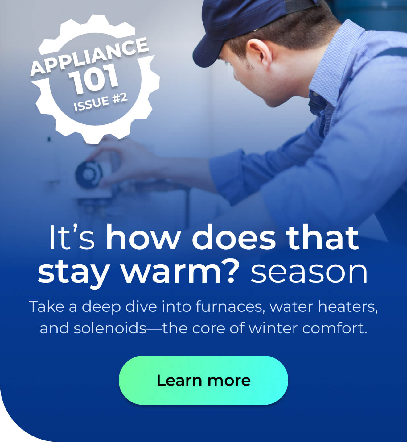It’s 'how does that stay warm?' season. Take a deep dive into furnaces, water heaters, and solenoids—the core of winter comfort. Button: Learn more
