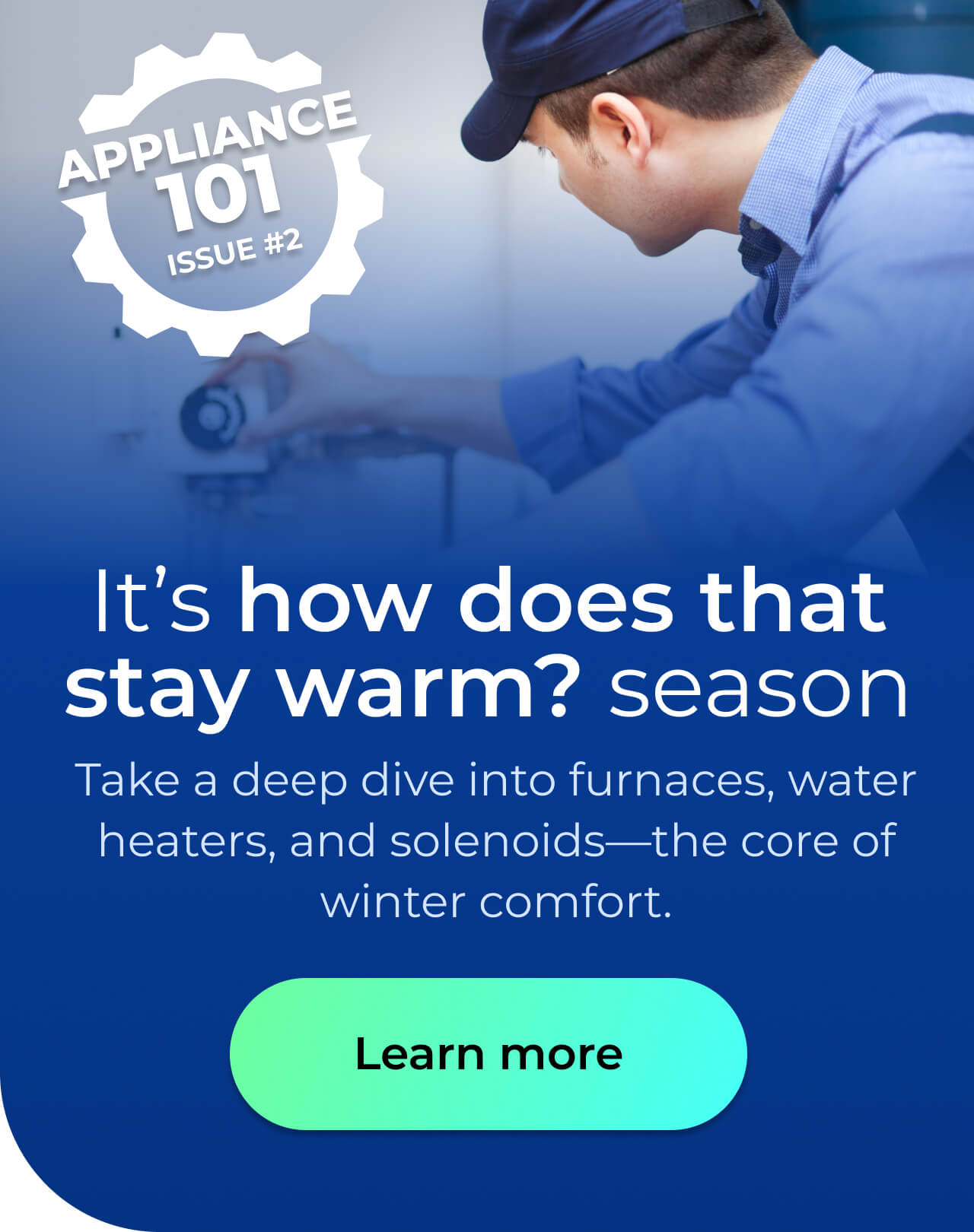 It’s 'how does that stay warm?' season. Take a deep dive into furnaces, water heaters, and solenoids—the core of winter comfort. Button: Learn more