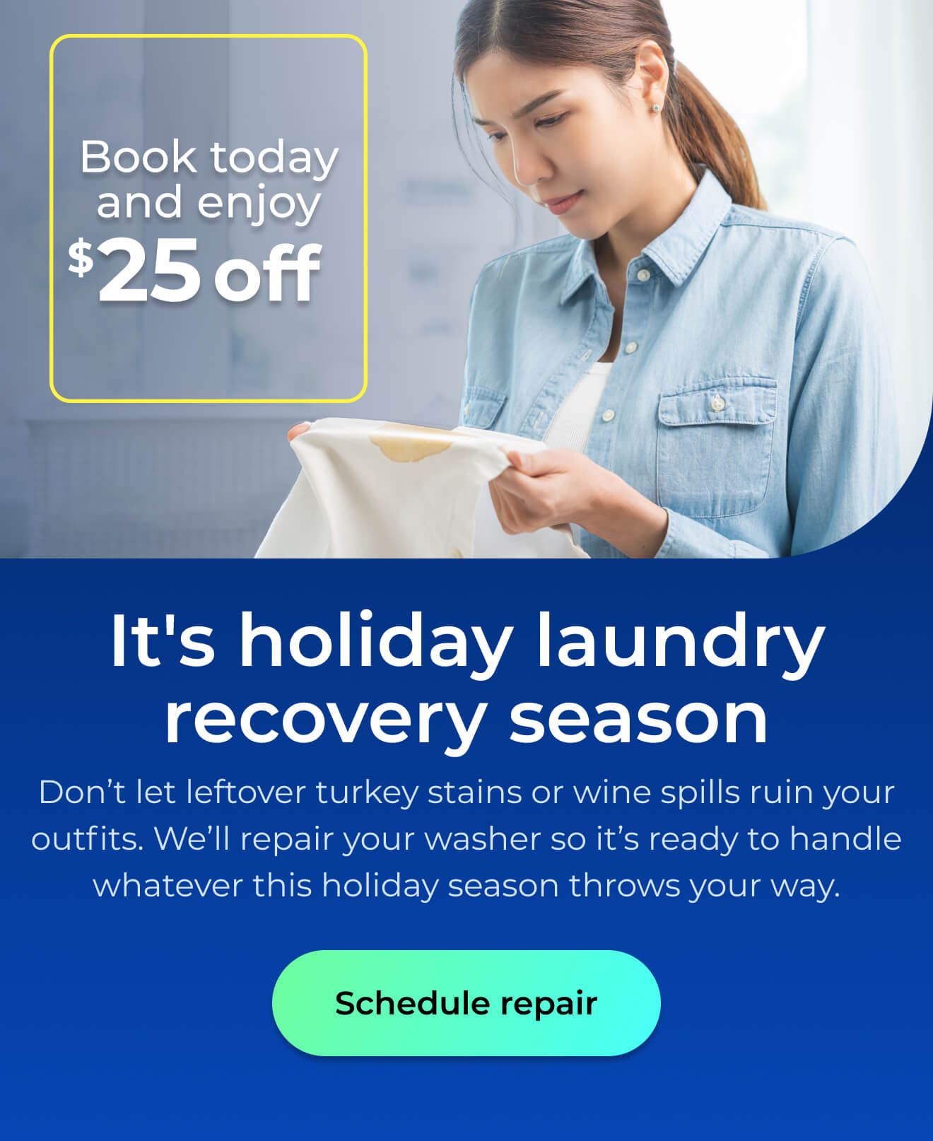 It's holiday laundry recovery season. Don’t let leftover turkey stains or wine spills ruin your outfits. We’ll repair your washer so it’s ready to handle whatever this holiday season throws your way. Book today and enjoy $25 off. Button: schedule repair