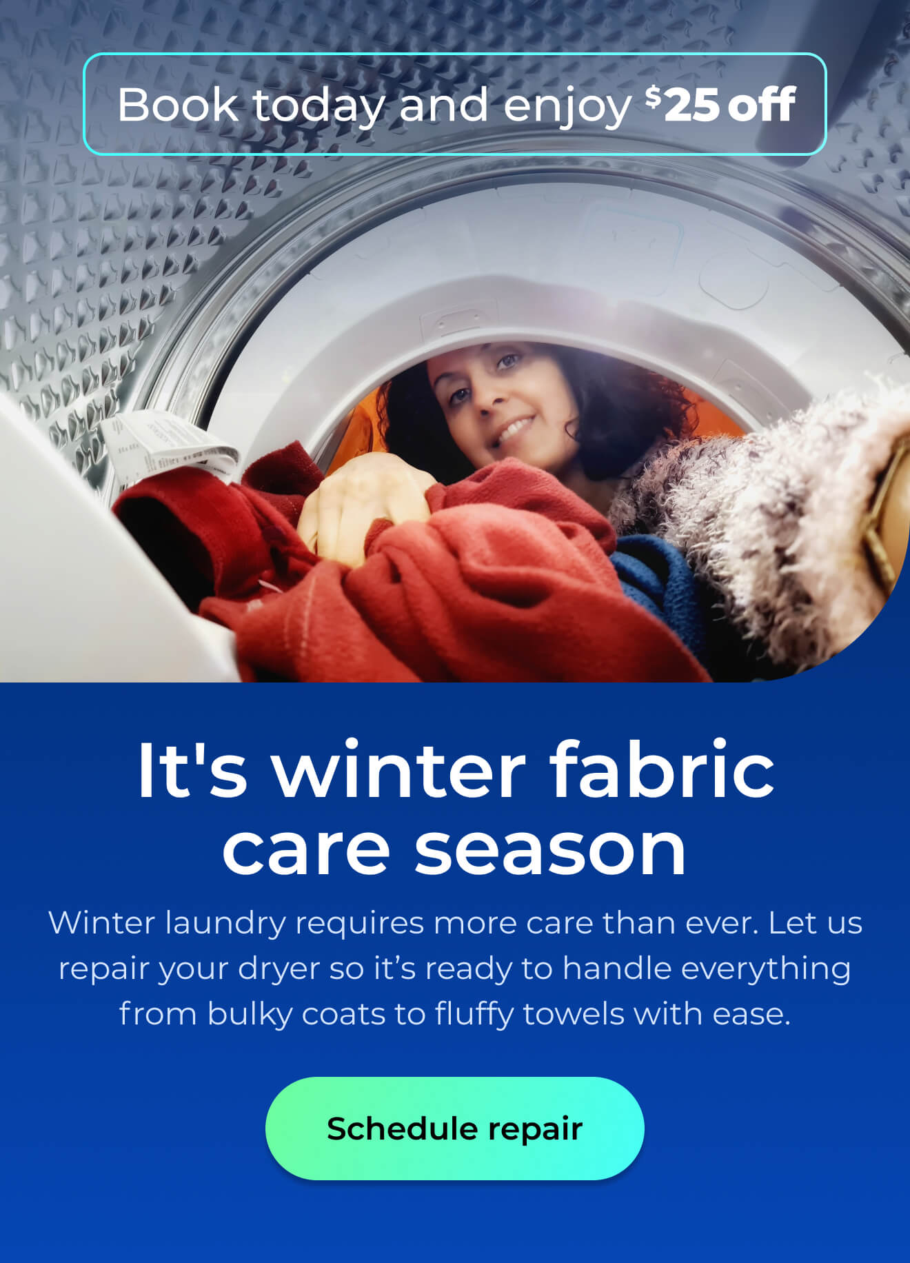 It's winter fabric care season. Winter laundry requires more care than ever. Let us repair your dryer so it's ready to handle everything from bulky coats and fluffy towels with ease. Book today and enjoy $25 off. Button: schedule repair