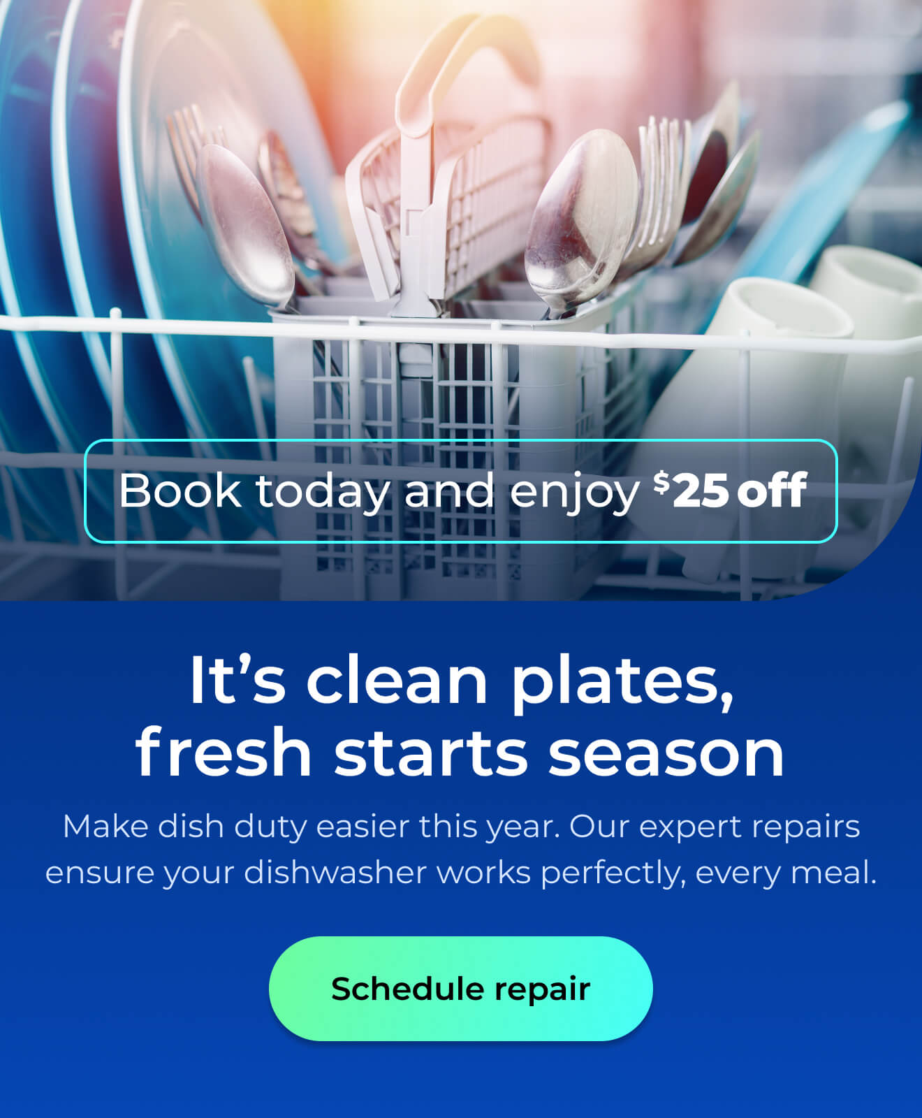 It’s clean plates, fresh starts season. Make dish duty easier this year. Let our expert repairs ensure your dishwasher works perfectly for every meal. Book today and enjoy $25 off. Button: schedule repair