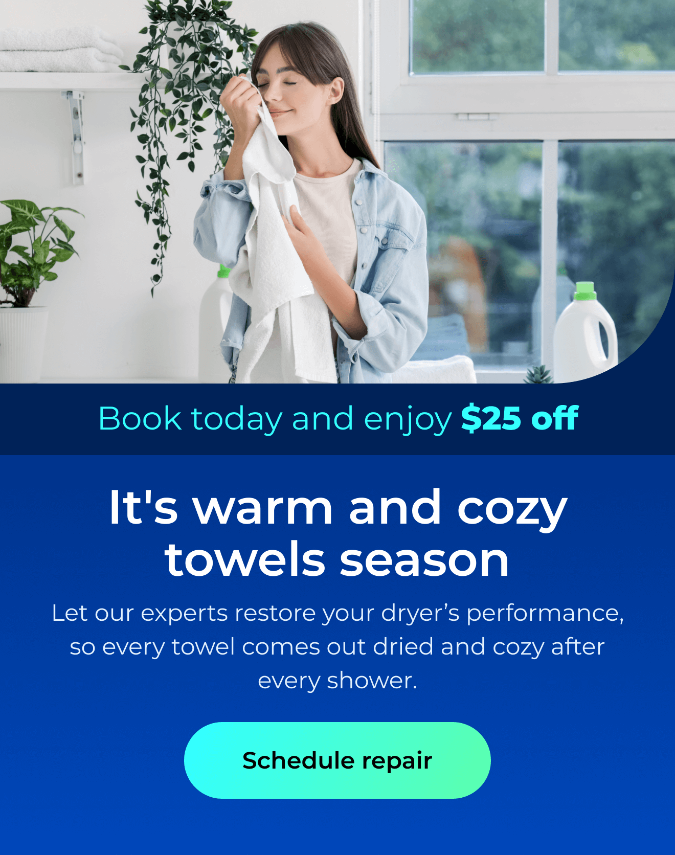 It's warm and cozy towels season. Let our expert repairs restore your dryer’s performance, so every towel comes out perfectly dried and cozy after every shower. Book today and enjoy $25 off. Button: schedule repair