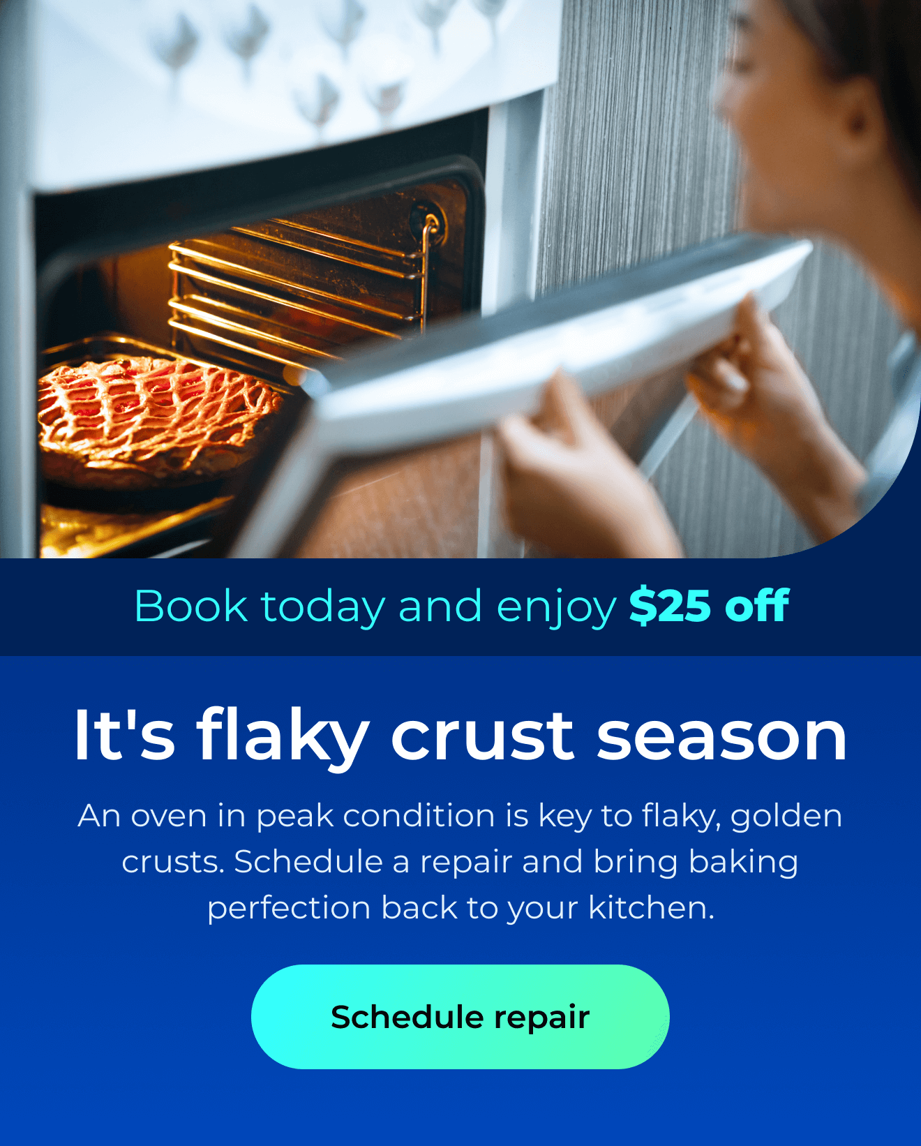 It’s flaky crust season. An oven in peak condition is key to flaky, golden crusts. Schedule a repair and bring baking perfection back to your kitchen. Book today and enjoy $25 off. Button: schedule repair