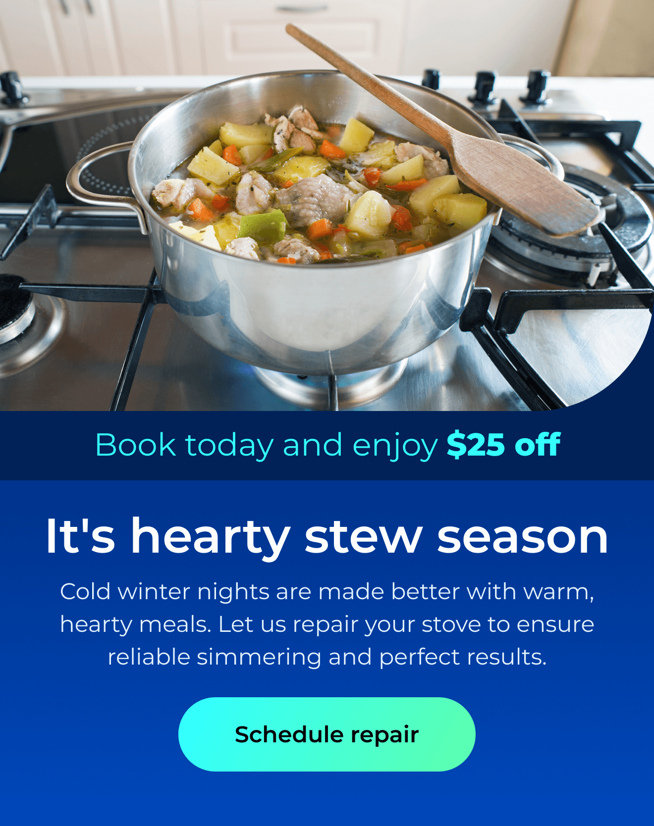 It’s hearty stew season. Cold winter nights are made better with warm, hearty meals. Let us repair your stove to ensure reliable simmering and perfect cooking results. Book today and enjoy $25 off. Button: schedule repair