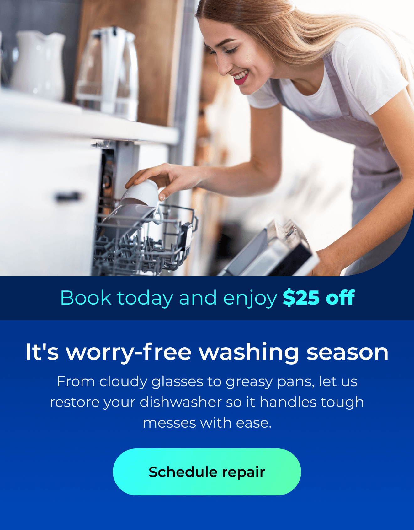 It’s worry-free washing season. From cloudy glasses to greasy pans, let us restore your dishwasher so it handles the toughest messes with ease. Book today and enjoy $25 off. Button: schedule repair